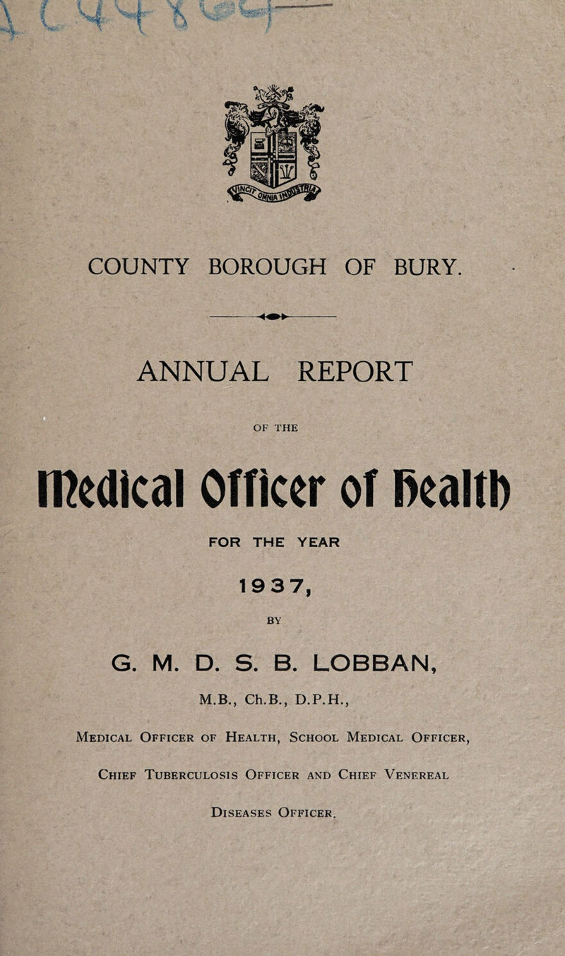 ANNUAL REPORT □ OF THE meaical OTficer oT l>ealtl) FOR THE YEAR 1937, G. M. D. S. B. LOBBAN, M.B., Ch.B., D.P.H., Medical Officer of Health, School Medical Officer, Chief Tuberculosis Officer and Chief Venereal Diseases Officer.