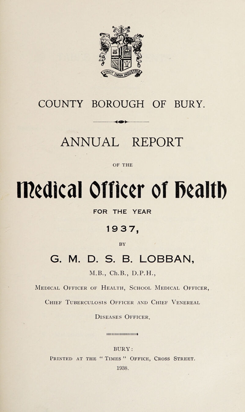 ANNUAL REPORT OF THE medical Officer of PealtI) FOR THE YEAR 1937, G. M. D. S. B. LOBBAN, M.B., Ch.B., D.P.H., Medical Officer of Health, School Medical Officer, Chief Tuberculosis Officer and Chief Venereal Diseases Officer. iiiiiiiiiiiiiiiiiiiiiiii BURY: Printed at the “ Times ” Office, Cross Street. 1938.