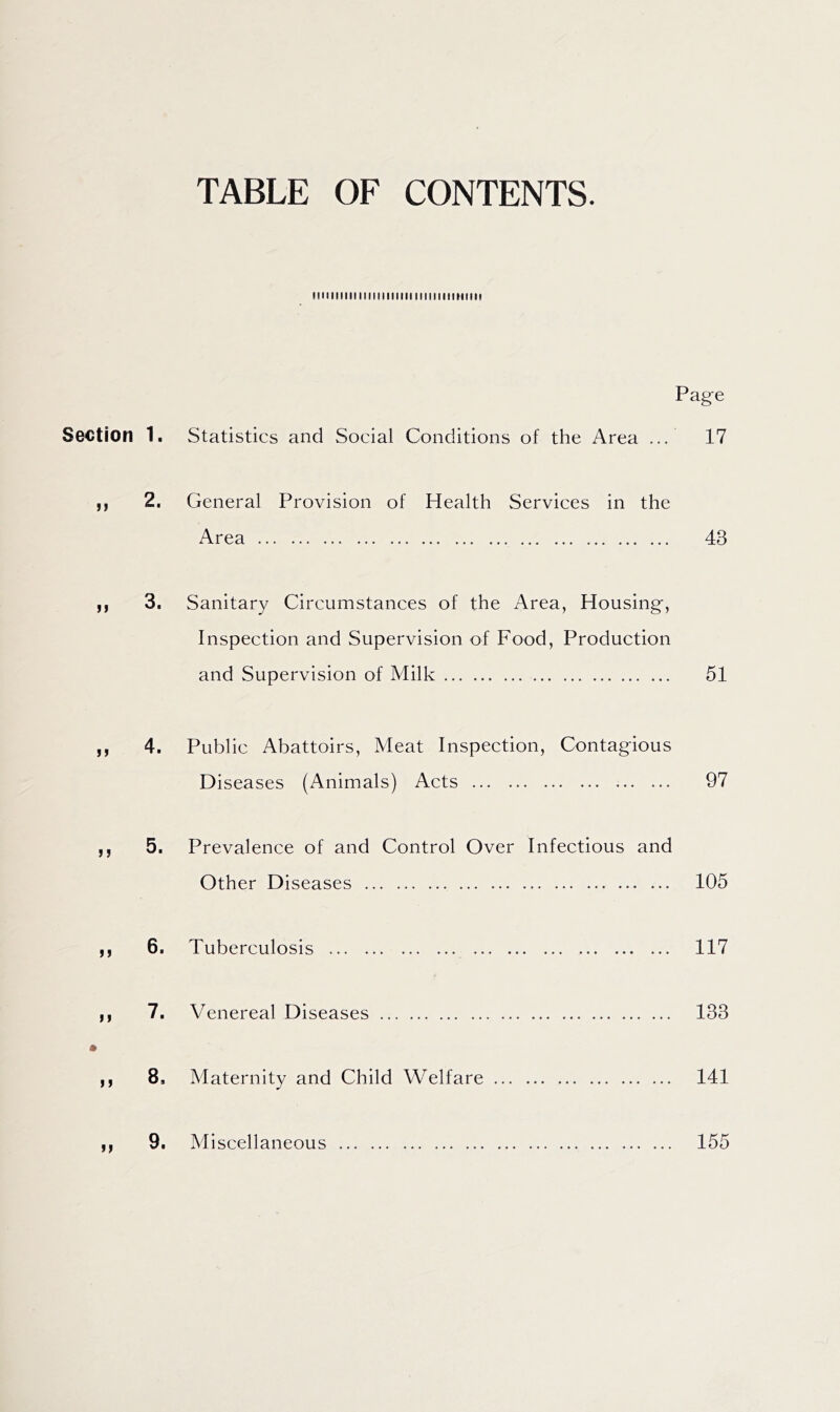 TABLE OF CONTENTS. IIIIMMIIIinillllllllllllllllHIIII Page Section 1. Statistics and Social Conditions of the Area ... 17 ,, 2. General Provision of Health Services in the Area 43 y, 3, Sanitary Circumstances of the Area, Housing, Inspection and Supervision of Food, Production and Supervision of Milk 51 ,, 4. Public Abattoirs, Meat Inspection, Contagious Diseases (Animals) Acts 97 ,, 5. Prevalence of and Control Over Infectious and Other Diseases 105 ,, 6. Tuberculosis 117 ,, 7. Venereal Diseases 133 ,, 8, Maternity and Child Welfare 141 ,, 9. Miscellaneous 155