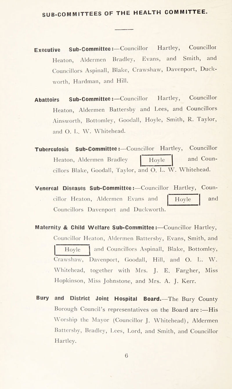 SUB-COMMITTEES OF THE HEALTH COMMITTEE. Executive Sub-Committee:—Councillor Hartley, Councillor Heaton, Aldermen Bradley, Evans, and Smith, and Councillors Aspinall, Blake, Crawshaw, Davenport, Duck- worth, Hardman, and Hill. Abattoirs Sub-Committee:—Councillor Hartley, Councillor Heaton, Aldermen Battersby and Lees, and Councillors Ainsworth, Bottomley, Cioodall, Hoyle, Smith, R. Taylor, and O. L. W. Whitehead. Tuberculosis Sub-Committee:—Councillor Hartley, Councillor Heaton, Aldermen Bradley Hovle and Coun- cillors Blake, Goodall, Taylor, and O. T. W. Whitehead. Venereal Diseases Sub-Committee cillor Heaton, Aldermen E Councillors Davenport and Councillor Hartley, Coun- and vans and Duckworth. Hoyle Maternity & Child Welfare Sub-Committee:—Councillor Hartley, Councillor Heaton, Aldermen Battersby, Evans, Smith, and and Councillors Aspinall, Blake, Bottomley, Hoyle Crawshaw, Davenport, Goodall, Hill, and O. L. W. Whitehead, together with Mrs. J. E. Fargher, Miss Hopkinson, Miss Johnstone, and Mrs. A. J. Kerr. Bury and District Joint Hospital Board.—The Bury County Borough Council’s representatives on the Board are :—His W orship the Mayor (Councillor J. W^hitehead), Aldermen Battersby, Bradley, Lees, Lord, and Smith, and Councillor Hartley.