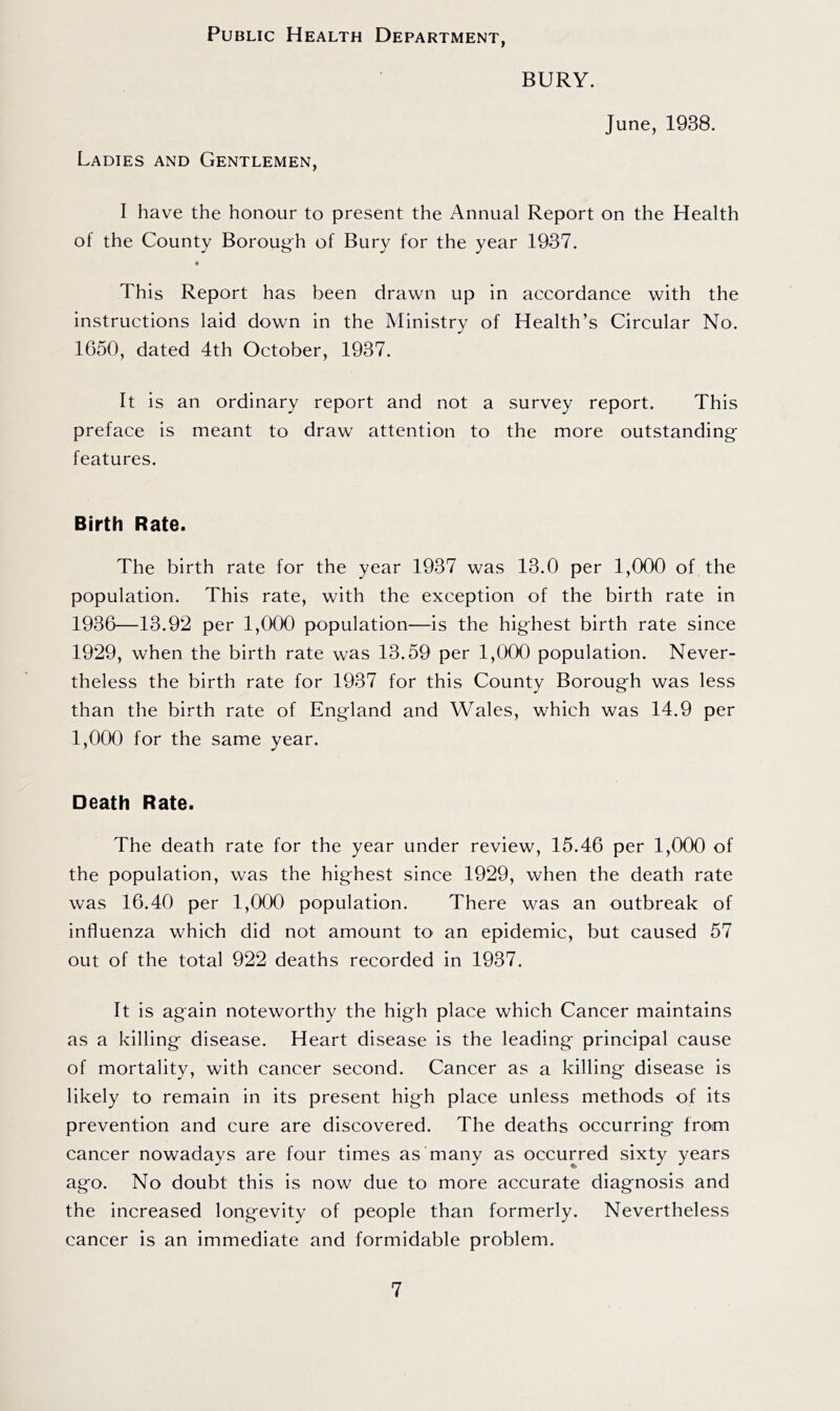 Public Health Department, Ladies and Gentlemen, BURY. June, 1938. I have the honour to present the Annual Report on the Health of the County Boroug^h of Bury for the year 1937. « This Report has been drawn up in accordance with the instructions laid down in the Ministry of Health’s Circular No. 1650, dated 4th October, 1937. It is an ordinary report and not a survey report. This preface is meant to draw attention to the more outstanding' features. Birth Rate. The birth rate for the year 1937 was 13.0 per 1,000 of the population. This rate, with the exception of the birth rate in 1936—13.92 per 1,000 population—is the hig'hest birth rate since 1929, when the birth rate was 13.59 per 1,000 population. Never- theless the birth rate for 1937 for this County Borough was less than the birth rate of England and Wales, which was 14.9 per 1,000 for the same year. Death Rate. The death rate for the year under review, 15.46 per 1,000 of the population, was the highest since 1929, when the death rate was 16.40 per 1,000 population. There was an outbreak of influenza which did not amount to an epidemic, but caused 57 out of the total 922 deaths recorded in 1937. It is again noteworthy the high place which Cancer maintains as a killing disease. Heart disease is the leading principal cause of mortality, with cancer second. Cancer as a killing disease is likely to remain in its present high place unless methods of its prevention and cure are discovered. The deaths occurring from cancer nowadays are four times as many as occurred sixty years ago. No doubt this is now due to more accurate diagnosis and the increased longevity of people than formerly. Nevertheless cancer is an immediate and formidable problem.