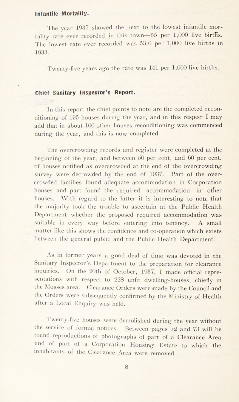 Infantile Mortality. The year 1937 showed the next to the lowest infantile mor- tality rate ever recorded in this town—55 per 1,000 live birth's. The lowest rate ever recorded was 53.0 per 1,000 live births in 1933. Twenty-five years ag'o the rate was 141 per 1,000 live births. Ohio! Sanitary Inspector’s Report. In this report the chief points to note are the completed recon- ditioning- of 195 houses during- the year, and in this respect I may add that in about 100 other houses reconditioning was commenced during the year, and this is now completed. The overcrowding records and register were completed at the beginning of the year, and between 50 per cent, and 60 per cent, of houses notified as overcrowded at the end of the overcrowding survey were decrowded by the end of 1937. Part of the over- crowded families found adequate accommodation in Corporation houses and part found the required accommodation in other houses. With regard to the latter it is interesting to note that the majority took the trouble to ascertain at the Public Health Department whether the proposed required accommodation was suitable in every way before entering into tenancy. A small matter like this shows the confidence and co-operation which exists between the general public and the Public Health Department. As in former years a good deal of time was devoted in the Sanitary Inspector’s Department to the preparation for clearance inquiries. On the 20th of October, 1937, I made official repre- sentations vvith respect to 228 unfit dwelling-houses, chiefly in the Mosses area. Clearance Orders were made by the Council and the Orders were subsequently confirmed by the Ministry of Health after a Local Enquiry was held. Twenty-five houses were demolished during the year without the service ol formal notices. Between pages 72 and 73 will be found reproductions of photographs of part of a Clearance Area and of part of a Corporation Housing Estate to which the inhabitants of the Clearance Area were removed.