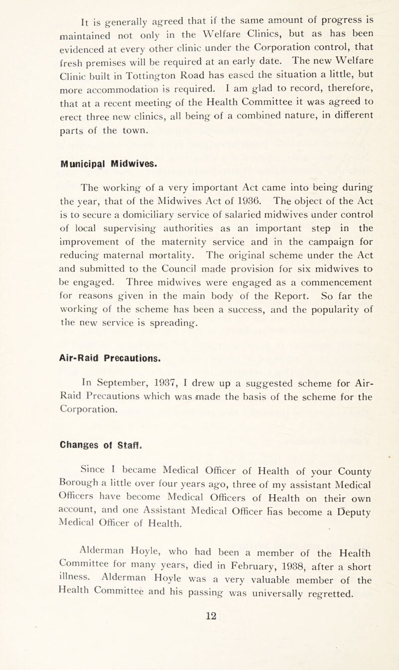 It is generally agreed that if the same amount of progress is maintained not only in the Welfare Clinics, but as has been evidenced at every other clinic under the Corporation control, that fresh premises will be required at an early date. The new Welfare Clinic built in Tottington Road has eased the situation a little, but more accommodation is required. I am glad to record, therefore, that at a recent meeting of the Health Committee it was agreed to erect three new clinics, all being of a combined nature, in different parts of the town. Municipal Midwives. The working of a very important Act came into being during the year, that of the Midwives Act of 1936. The object of the Act is to secure a domiciliary service of salaried midwives under control of local supervising authorities as an important step in the improvement of the maternity service and in the campaign for reducing maternal mortality. The original scheme under the Act and submitted to the Council made provision for six midwives to be engaged. Three midwives were engaged as a commencement for reasons given in the main body of the Report. So far the working of the scheme has been a success, and the popularity of the new service is spreading. Air-Raid Precautions. In September, 1937, I drew up a suggested scheme for Air- Raid Precautions which was made the basis of the scheme for the Corporation. Changes of Staff. Since I became Medical Officer of Health of your County Borough a little over four years ago, three of my assistant Medical Officers have become Medical Officers of Health on their own account, and one Assistant Medical Officer Has become a Deputy Medical Officer of Health. Alderman Hoyle, who had been a member of the Health Committee for many years, died in February, 1938, after a short illness. Alderman Hoyle was a very valuable member of the Health Committee and his passing was universallv regretted.