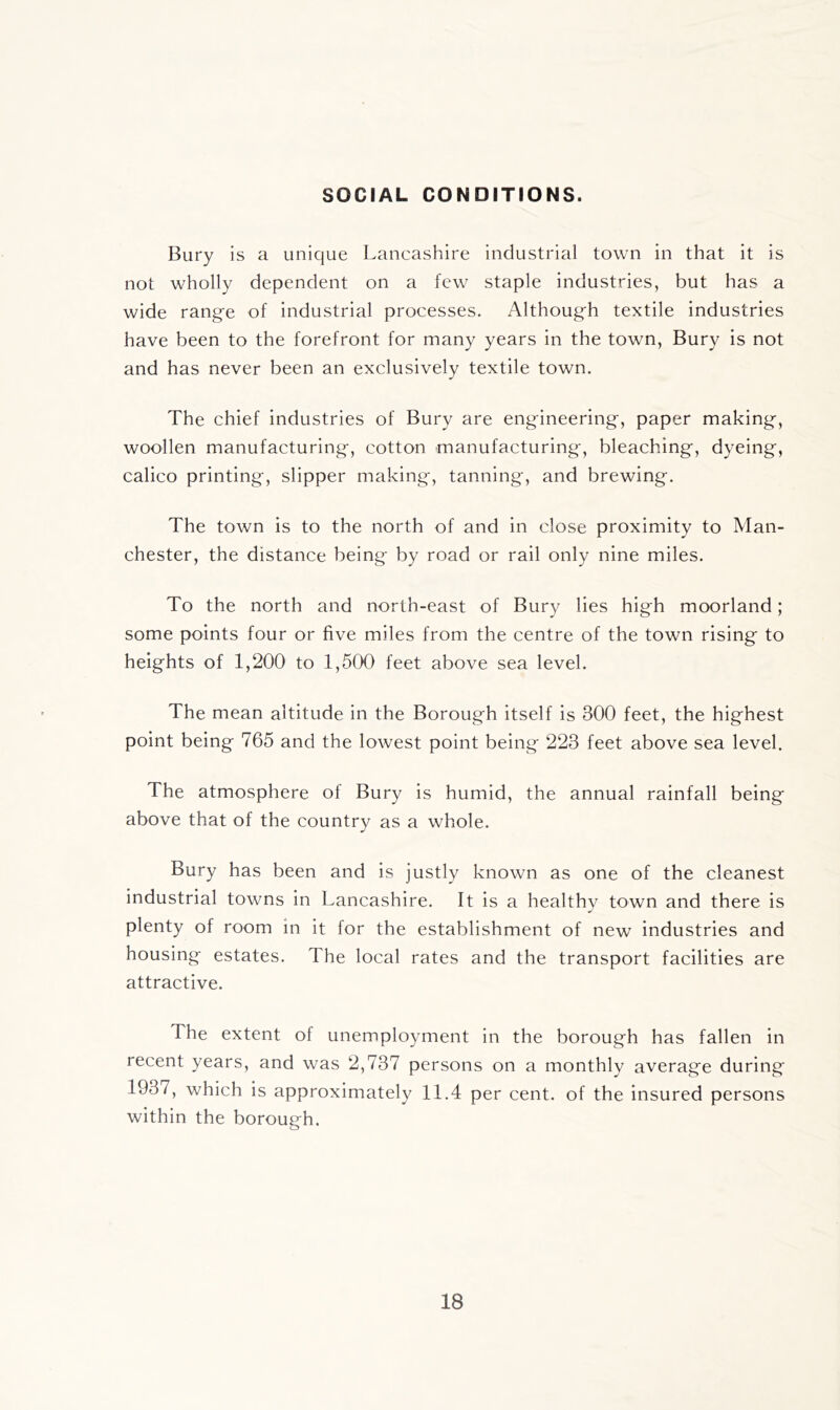 SOCIAL CONDITIONS. Bury is a unique Lancashire industrial town in that it is not wholly dependent on a few^ staple industries, but has a wide range of industrial processes. Although textile industries have been to the forefront for many years in the town, Bury is not and has never been an exclusively textile town. The chief industries of Bury are engineering, paper making, woollen manufacturing, cotton manufacturing, bleaching, dyeing, calico printing, slipper making, tanning, and brewing. The town is to the north of and in close proximity to Man- chester, the distance being by road or rail only nine miles. To the north and north-east of Bury lies high moorland; some points four or five miles from the centre of the town rising to heights of 1,200 to 1,500 feet above sea level. The mean altitude in the Borough itself is 300 feet, the highest point being 765 and the lowest point being 223 feet above sea level. The atmosphere of Bury is humid, the annual rainfall being above that of the country as a whole. Bury has been and is justly known as one of the cleanest industrial towns in Lancashire. It is a healthy town and there is plenty of room in it for the establishment of new industries and housing estates. The local rates and the transport facilities are attractive. The extent of unemployment in the borough has fallen in recent years, and was 2,737 persons on a monthly average during 1937, which is approximately 11.4 per cent, of the insured persons within the borough.