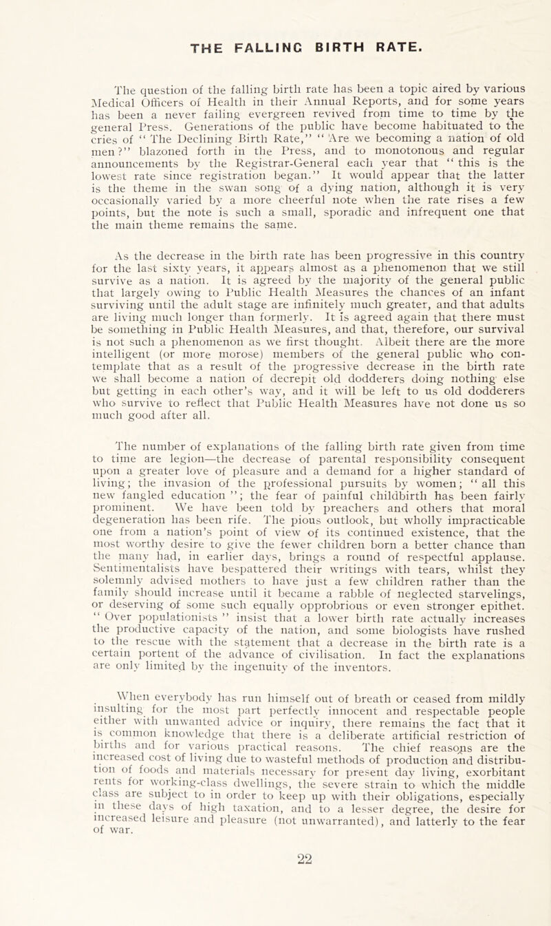 THE FALLING BIRTH RATE. The question of the falling birth rate has been a topic aired by various Medical Officers of Health in their Annual Reports, and for some years has been a never failing evergreen revived from time to time by the general Press. Generations of the public have become habituated to the cries of “ The Declining Birth Rate,” “ Are we becoming a nation of old men?” blazoned forth in the Press, and to monotonous and regular announcements by the Registrar-General each A^ear that ” this is the lowest rate since registration began.” It would appear that the latter is the theme in the swan song of a dying nation, although it is very occasionally varied by a more cheerful note when the rate rises a few points, but the note is such a small, sporadic and infrequent one that the main theme remains the same. As the decrease in the birth rate has been progressive in this country for the last sixty years, it appears almost as a phenomenon that we still survive as a nation. It is agreed by the majority of the general public that largely owing to Public Health Measures the chances of an infant surviving until the adult stage are infinitely much greater, and that adults are living much longer than formerly. It is agreed again that there must be something in Public Health Measures, and that, therefore, our survival is not such a i^henomenon as we first thought. Albeit there are the more intelligent (or more morose) members of the general public who con- template that as a result of the progressive decrease in the birth rate we shall become a nation of decrepit old dodderers doing nothing' else but getting in each other’s way, and it will be left to us old dodderers who survive to reflect that Public Plealth Measures have not done us so much good after all. The number of explanations of the falling birth rate given from time to time are legion—the decrease of parental responsibility consequent upon a greater love of pleasure and a demand for a higher standard of living; the invasion of the professional pursuits by women; “all this new tangled education”; the fear of painful childbirth has been fairly prominent. We have been told by preachers and others that moral degeneration has been rife. The pious outlook, but wholly impracticable one from a nation’s point of view of its continued existence, that the most worthy desire to give the fewer children born a better chance than the many had, in earlier daj’S, brings a round of respectful applause. Sentimentalists have bespattered their writings with tears, whilst they solemnly advised mothers to have just a few children rather than the family should increase until it became a rabble of neglected starvelings, or deserving of some such equally opprobrious or even stronger epithet. “ Over populationists ” insist that a lower birth rate actually increases the productive capacity of the nation, and some biologists have rushed to the rescue with the statement that a decrease in the birth rate is a certain portent of the advance of civilisation. In fact the explanations are only limited by the ingenuity of the inventors. When everybody has run himself out of breath or ceased from mildly insulting for the most part perfectly innocent and respectable people either with unwanted advice or inquiry, there remains the fact that it is common knowledge that there is a deliberate artificial restriction of births and for various practical reasons. The chief reasons are the increased cost of living due to wasteful methods of production and distribu- tion of foods and materials necessary’ for present day living, exorbitant rents for working-class dwellings, the severe strain to which the middle Class are subject to in order to keep up with their obligations, especially in these davs of high taxation, and to a lesser degree, the desire for increased leisure and pleasure (not unwarranted) and latterly to the fear of war.
