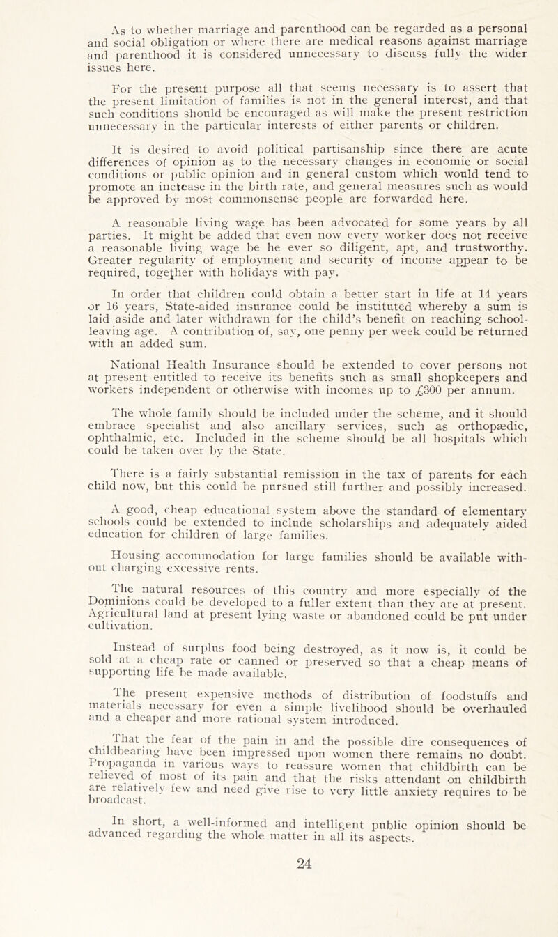 As to whether marriage and parenthood can be regarded as a personal and social obligation or where there are medical reasons against marriage and parenthood it is considered unnecessary to discuss fully the wider issues here. For the present purpose all that seems necessary is to assert that the present limitation of families is not in the general interest, and that such conditions should be encouraged as will make the present restriction unnecessary in the particular interests of either parents or children. It is desired to avoid political partisanship since there are acute differences of opinion as to the necessary changes in economic or social conditions or public opinion and in general custom which would tend to promote an inctease in the birth rate, and general measures such as would be approved b}^ most commonsense people are forwarded here. A reasonable living wage has been advocated for some years by all parties. It might be added that even now every worker docs not receive a reasonable living wage be he ever so diligent, apt, and trustworthy. Greater regularity of employment and security of income appear to be required, togej^her with holidays with pay. In order that children could obtain a better start in life at 14 years or 16 years. State-aided insurance could be instituted whereby a sum is laid aside and later withdrawn for the child’s benefit on reaching school- leaving age. A contribution of, say, one penny per week could be returned with an added sum. National Health Insurance should be extended to cover persons not at present entitled to receive its benefits such as small shopkeepers and workers independent or otherwise with incomes up to ;(^300 per annum. The whole familv should be included under the scheme, and it should embrace specialist and also ancillary services, such as orthopaedic, ophthalmic, etc. Included in the scheme should be all hospitals which could be taken over bv the State. There is a fairly substantial remission in the tax of parents for each chdd now, but this could be pursued still further and possibly increased. A good, cheap educational system above the standard of elementar}^ schools could be extended to include scholarships and adequately aided education for children of large families. Housing accommodation for large families should be available with- out charging' excessive rents. Ihe natural resources of this country and more especially of the Dominions could be developed to a fuller extent than they are at present. Agricultural land at present lying waste or abandoned could be put under cultivation. Instead of surplus food being destroyed, as it now is, it could be sold at a cheap rate or canned or preserved so that a cheap means of supporting life be made available. Ihe present expensive methods of distribution of foodstuffs and materials necessary for even a siniple livelihood should be overhauled and a cheaper and more rational system introduced. I hat the fear of the pain in and the possible dire consequences of chddbearing have been impressed upon women there remains no doubt. I ropaganda in various ways to reassure women that childbirth can be relieved of most of its pain and that the risks attendant on childbirth are relatively few and need give rise to very little anxiety requires to be broadcast. In short, a well-informed and intelligent public opinion should be advanced regarding the whole matter in all its aspects.