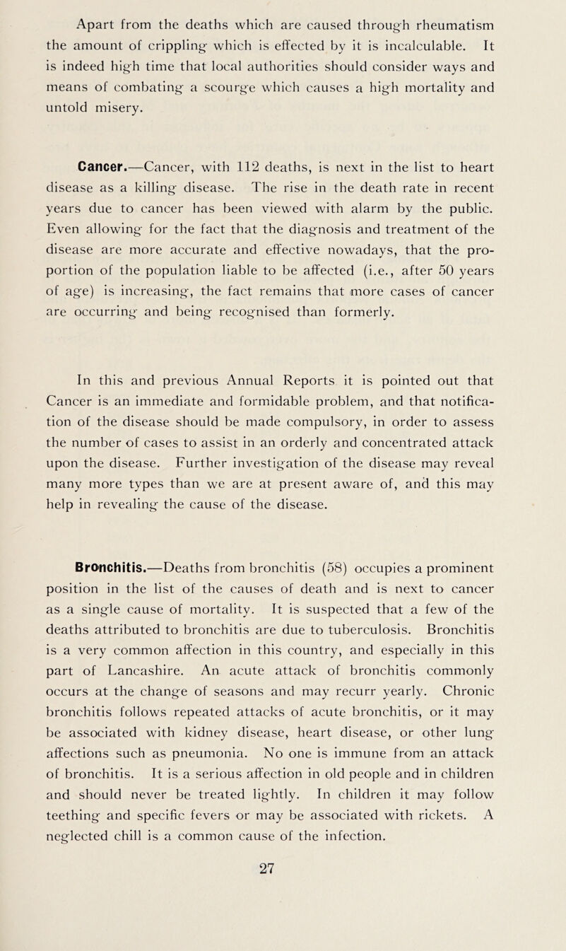 Apart from the deaths which are caused through rheumatism the amount of crippling- which is effected by it is incalculable. It is indeed high time that local authorities should consider ways and means of combating- a scourg-e which causes a hig-h mortality and untold misery. Cancer.—Cancer, with 112 deaths, is next in the list to heart disease as a killing- disease. The rise in the death rate in recent years due to cancer has been viewed with alarm by the public. Even allowing- for the fact that the diag-nosis and treatment of the disease are more accurate and effective nowadays, that the pro- portion of the population liable to be affected (i.e., after 50 years of ag-e) is increasing-, the fact remains that more cases of cancer are occurring- and being- recog-nised than formerly. In this and previous Annual Reports it is pointed out that Cancer is an immediate and formidable problem, and that notifica- tion of the disease should be made compulsory, in order to assess the number of cases to assist in an orderly and concentrated attack upon the disease. Further investig-ation of the disease may reveal many more types than we are at present aware of, and this may help in revealing- the cause of the disease. Bronchitis.—Deaths from bronchitis (58) occupies a prominent position in the list of the causes of death and is next to cancer as a sing-le cause of mortality. It is suspected that a few of the deaths attributed to bronchitis are due to tuberculosis. Bronchitis is a very common affection in this country, and especially in this part of Lancashire. An acute attack of bronchitis commonly occurs at the chang-e of seasons and may recurr yearly. Chronic bronchitis follows repeated attacks of acute bronchitis, or it may be associated with kidney disease, heart disease, or other lung- affections such as pneumonia. No one is immune from an attack of bronchitis. It is a serious affection in old people and in children and should never be treated lig-htly. In children it may follow teething- and specific fevers or may be associated with rickets. A neg-lected chill is a common cause of the infection.