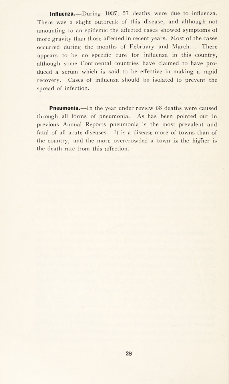 Influenza.—During 1937, 57 deaths were due to influenza. There was a slight outbreak of this disease, and although not amounting to an epidemic the affected cases showed symptoms of more gravity than those affected in recent years. Most of the cases occurred during the months of February and March. There appears -to be no specific cure for influenza in this country, although some Continental countries have claimed to have pro- duced a serum which is said to be effective in making a rapid recovery. Cases of influenza should be isolated to prevent the spread of infection. Pneumoiiia.—In the year under review 53 deaths were caused through all forms of pneumonia. As has been pointed out in previous Annual Reports pneumonia is the most prevalent and fatal of all acute diseases. It is a disease more of towns than of the country, and the more overcrowded a town is the higTer is the death rate from this affection.