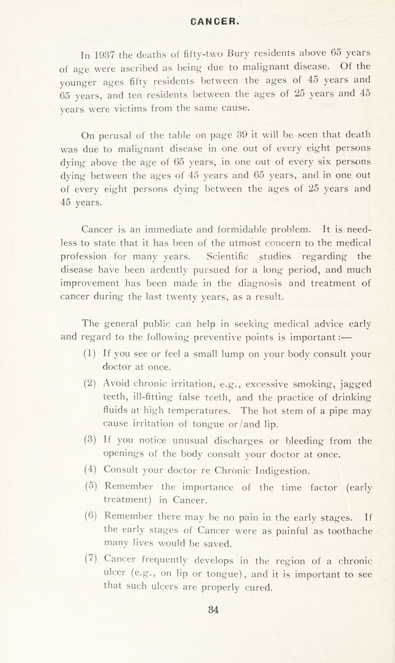 CANCER. In 1937 the deaths of fifty-two Bury residents above 65 years of ag'e were ascribed as being' due to malignant disease. Of the younger ages fifty residents between the ages of 45 years and 65 years, and ten residents between the ages of 25 years and 45 years were victims from the same cause. On perusal of the table on page 39 it will be seen that death was due to malignant disease in one out of every eight persons dying above the age of 65 years, in one out of every six persons dying between the ages of 45 years and 65 years, and in one out of every eight persons dying between the ages of 25 years and 45 years. Cancer is an immediate and formidable problem. It is need- less to state that it has been of the utmost concern to the medical profession for many years. Scientific studies regarding the disease have been ardently pursued for a long period, and much improvement has been made in the diagnosis and treatment of cancer during the last twenty years, as a result. The general public can help in seeking medical advice early and regard to the following preventive points is important:— (1) If you see or feel a small lump on your body consult your doctor at once. (2) Avoid chronic irritation, e.g., excessive smoking, jagged teeth, ill-fitting false teeth, and the practice of drinking fluids at high temperatures. The hot stem of a pipe may cause irritation of tongue or/and lip. (3) If you notice unusual discharges or bleeding from the openings of the body consult your doctor at once. (4) Consult your doctor re Chronic Indigestion. (5) Remember the importance of the time factor (early treatment) in Cancer. (6) Remember there may be no pain in the early stages. If the early stages of Cancer were as painful as toothache many lives would be saved. (7) Cancer frequently develops in the region of a chronic ulcer (e.g,, on lip or tongue), and it is important to see that such ulcers are properly cured.