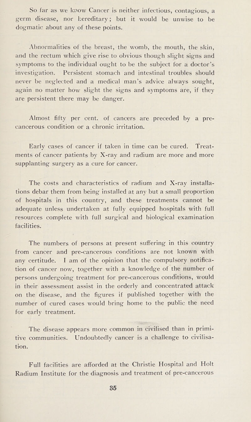 So far as we know Cancer is neither infectious, contag-ious, a germ disease, nor hereditary; but it would be unwise to be dogmatic about any of these points. Abnormalities of the breast, the womb, the mouth, the skin, and the rectum which give rise to obvious though slight signs and symptoms to the individual ought to be the subject for a doctor’s investigation. Persistent stomach and intestinal troubles should never be neglected and a medical man’s advice always sought, again no matter how slight the signs and symptoms are, if they are persistent there may be danger. Almost fifty per cent, of cancers are preceded by a pre- cancerous condition or a chronic irritation. Early cases of cancer if taken in time can be cured. Treat- ments of cancer patients by X-ray and radium are more and more supplanting surgery as a cure for cancer. The costs and characteristics of radium and X-ray installa- tions debar them from being installed at any but a small proportion of hospitals in this country, and these treatments cannot be adequate unless undertaken at fully equipped hospitals with full resources complete with full surgical and biological examination facilities. The numbers of persons at present suffering in this country from cancer and pre-cancerous conditions are not known with any certitude. I am of the opinion that the compulsory notifica- tion of cancer now, together with a knowledge of the number of persons undergoing treatment for pre-cancerous conditions, would in their assessment assist in the orderly and concentrated attack on the disease, and the figures if published together with the number of cured cases would bring home to the public the need for early treatment. The disease appears more common in civilised than in primi- tive communities. Undoubtedly cancer is a challenge to civilisa- tion. Full facilities are afforded at the Christie Hospital and Holt Radium Institute for the diagnosis and treatment of pre-cancerous