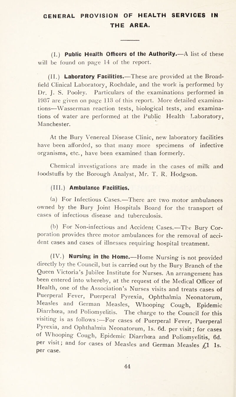GENERAL PROVISION OF HEALTH SERVICES IN THE AREA. (I.) Public Health Officers of the Authority.—A list of these will be found on page 14 of the report. (II.) Laboratory Facilities.—These are provided at the Broad- held Clinical Laboratory, Rochdale, and the work is performed by Dr. J. S. Pooley. Particulars of the examinations performed in 1937 are given on page 113 of this report. More detailed examina- tions—Wasserman reaction tests, biological tests, and examina- tions of water are performed at the Public Health Laboratory, Manchester. At the Bury Venereal Disease Clinic, new laboratory facilities have been afforded, so that many more specimens of infective organisms, etc., have been examined than formerly. Chemical investigations are made in the cases of milk and foodstuffs by the Borough Analyst, Mr. T. R. Hodgson. (HI.) Ambulance Facilities. (a) For Infectious Cases.—There are two motor ambulances owned by the Bury Joint Hospitals Board for the transport of cases of infectious disease and tuberculosis. (b) For Non-infectious and Accident Cases.—The Bury Cor- poration provides three motor ambulances for the removal of acci- dent cases and cases of illnesses requiring hospital treatment. (IV.) Nursing in the Home.—Home Nursing is not provided directly by the Council, but is carried out by the Bury Branch of the Queen Victoria’s Jubilee Institute for Nurses. An arrangement has been entered into whereby, at the request of the Medical Officer of Health, one of the Association’s Nurses visits and treats cases of Puerperal Fever, Puerperal Pyrexia, Ophthalmia Neonatorum, Measles and German Measles, Whooping Cough, Epidemic Diarrhoea, and Poliomyelitis. The charge to the Council for this visiting is as follows :—For cases of Puerperal Fever, Puerperal Pyrexia, and Ophthalmia Neonatorum, Is. 6d. per visit; for cases of Whooping Cough, Epidemic Diarrhoea and Poliomyelitis, 6d. per visit; and for cases of Measles and German Measles ;£! Is. per case.
