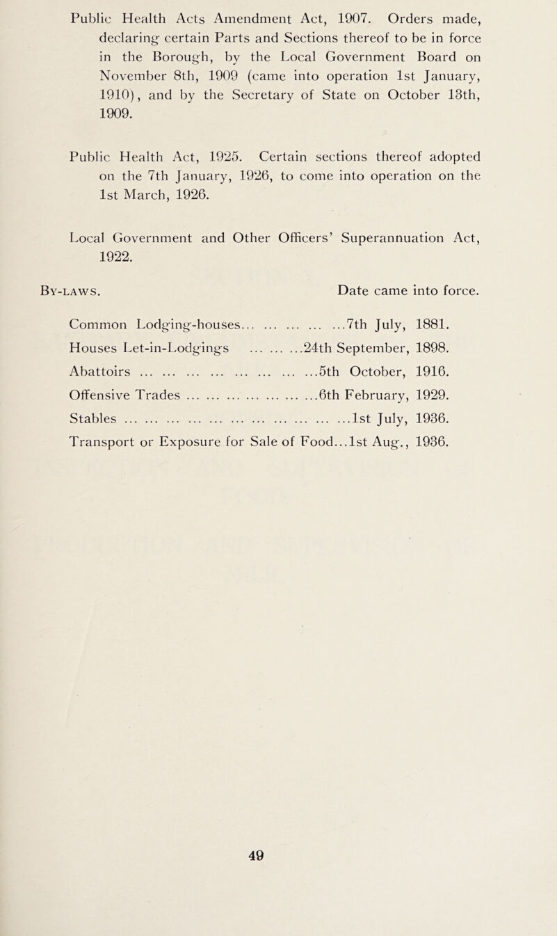 Public Health Acts Amendment Act, 1907. Orders made, declaring- certain Parts and Sections thereof to be in force in the Boroug^h, by the Local Government Board on November 8th, 1909 (came into operation 1st January, 1910), and by the Secretary of State on October 13th, 1909. Public Health Act, 1925. Certain sections thereof adopted on the 7th January, 1926, to come into operation on the 1st March, 1926. Local Government and Other Officers’ Superannuation Act, 1922. By-laws. Date came into force. Common Lodging-houses 7th July, 1881. Houses Let-in-Lodgings 24th September, 1898. Abattoirs 5th October, 1916. Offensive Trades 6th February, 1929. Stables 1st July, 1936. Transport or Exposure for Sale of Food... 1st Aug., 1936.