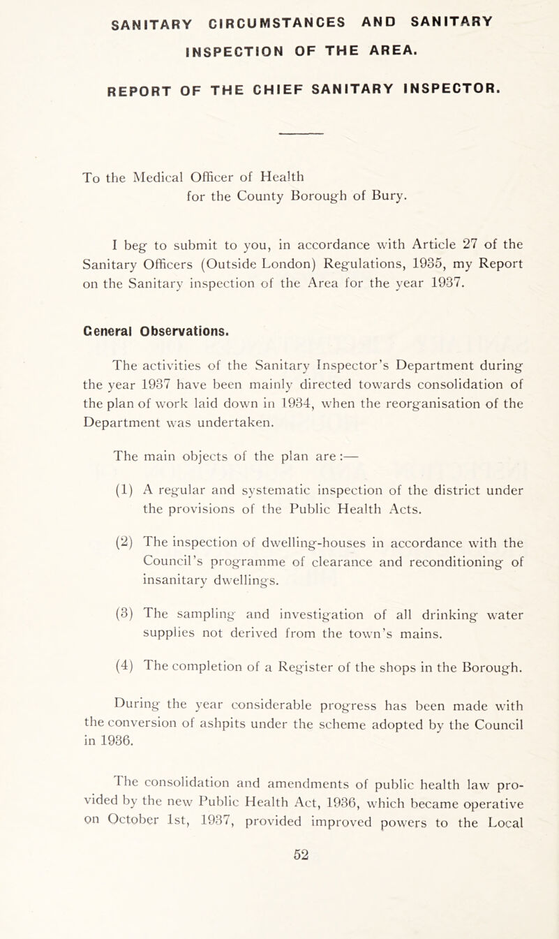 SANITARY CIRCUMSTANCES AND SANITARY INSPECTION OF THE AREA. REPORT OF THE CHIEF SANITARY INSPECTOR. To the Medical Officer of Health for the County Borough of Bury. I beg to submit to you, in accordance with Article 27 of the Sanitary Officers (Outside London) Regulations, 1935, my Report on the Sanitary inspection of the Area for the year 1937. General Observations. The activities of the Sanitary Inspector’s Department during the year 1937 have been mainly directed towards consolidation of the plan of work laid down in 1934, when the reorganisation of the Department was undertaken. The main objects of the plan are :— (1) A regular and systematic inspection of the district under the provisions of the Public Health Acts. (2) The inspection of dwelling-houses in accordance with the Council’s programme of clearance and reconditioning of insanitary dwellings. (3) The sampling and investigation of all drinking water supplies not derived from the town’s mains. (4) The completion of a Register of the shops in the Borough. During the year considerable progress has been made with the conversion of ashpits under the scheme adopted by the Council in 1936. The consolidation and amendments of public health law pro- vided by the new Public Health Act, 1936, which became operative on October 1st, 1937, provided improved powers to the Local