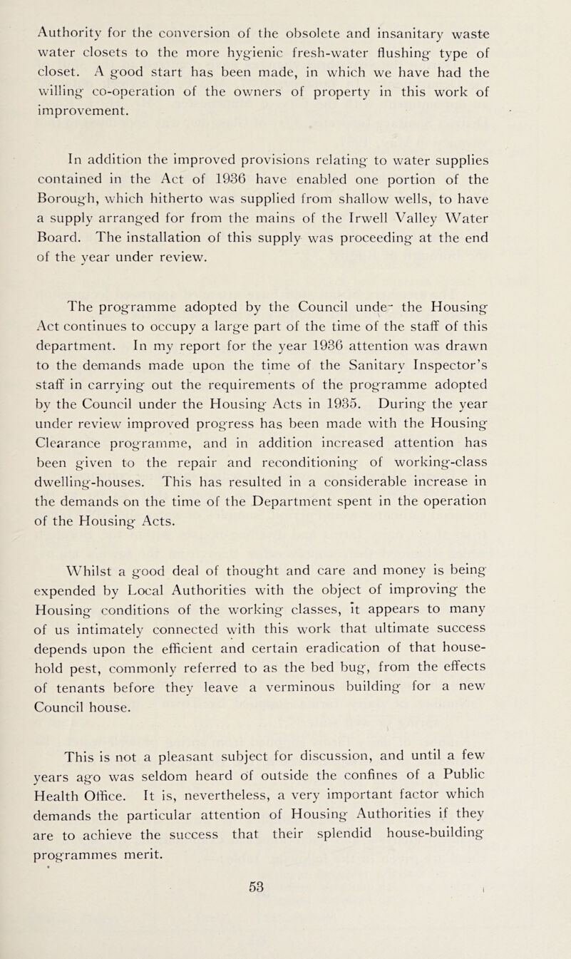Authority for the conversion of the obsolete and insanitary waste water closets to the more hyg'ienic fresh-water flushing type of closet. A good start has been made, in which we have had the willing- co-operation of the owners of property in this work of improvement. In addition the improved provisions relating- to water supplies contained in the Act of 1936 have enabled one portion of the Borough, which hitherto was supplied from shallow wells, to have a supply arranged for from the mains of the Irwell Valley Water Board. The installation of this supply was proceeding- at the end of the year under review. The prog-ramme adopted by the Council unde“ the Housing Act continues to occupy a large part of the time of the staff of this department. In my report for the year 1936 attention was drawn to the demands made upon the time of the Sanitary Inspector’s staff in carrying out the requirements of the programme adopted by the Council under the Housing Acts in 1935. During the year under review improved progress has been made with the Housing Clearance programme, and in addition increased attention has been given to the repair and reconditioning of working-class dwelling-houses. This has resulted in a considerable increase in the demands on the time of the Department spent in the operation of the Housing Acts. Whilst a good deal of thought and care and money is being- expended by Local Authorities with the object of improving the Housing conditions of the working classes. It appears to many of us intimately connected with this work that ultimate success depends upon the efficient and certain eradication of that house- hold pest, commonly referred to as the bed bug, from the effects of tenants before they leave a verminous building for a new Council house. This is not a pleasant subject for discussion, and until a few years ago was seldom heard of outside the confines of a Public Health Office. It is, nevertheless, a very important factor which demands the particular attention of Housing Authorities if they are to achieve the success that their splendid house-building programmes merit. I
