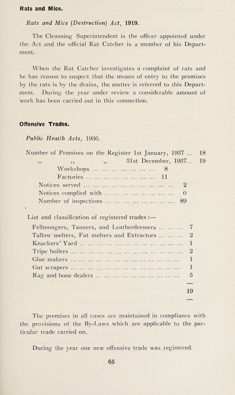 Rats and Mice. Rats and Mice (Destruction) Act, 1919. The Cleansing- Superintendent is the officer appointed under the Act and the official Rat Catcher is a member of his Depart- ment. When the Rat Catcher investigates a complaint of rats and he has reason to suspect that the means of entry to the premises by the rats is by the drains, the matter is referred to this Depart- ment. During- the year under review a considerable amount of work has been carried out in this connection. Offensive Trades. Public Health Acts, 1936. Number of Premises on the Register 1st January, 1937 ... ,, ,, ,, 31st December, 1937... Workshops 8 Factories 11 Notices served Notices complied with Number of inspections 2 0 89 18 19 List and classification of registered trades:— Fellmongers, Tanners, and Leatherdressers Tallow melters. Fat melters and Extractors ... Knackers’ Yard Tripe boilers Glue makers Gut scrapers Rag and bone dealers 7 2 1 2 1 1 5 19 The premises in all cases are maintained in compliance with the provisions of the By-Laws which are applicable to the par- ticular trade carried on. During the year one new offensive trade was registered.