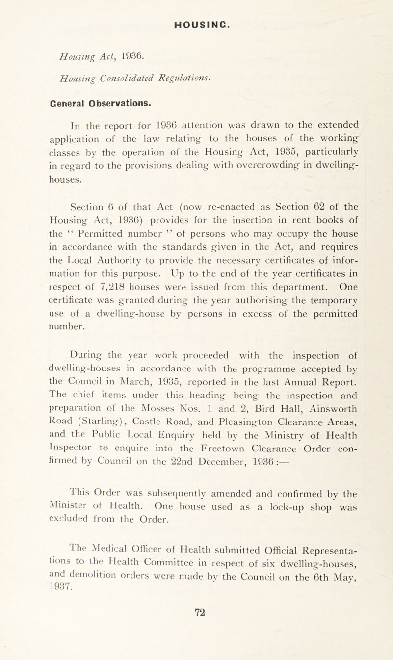 HOUSING. Housing Act^ 1936. Housing Consolidated Regulations. General Observations. In the report for 1936 attention was drawn to the extended application of the law relating- to the houses of the working- classes by the operation of the Housing- Act, 1935, particularly in regard to the provisions dealing with overcrowding in dwelling- houses. Section 6 of that Act (now re-enacted as Section 62 of the Housing Act, 1936) provides for the insertion in rent books of the “ Permitted number ” of persons who may occupy the house in accordance with the standards given in the Act, and requires the Local Authority to provide the necessary certificates of infor- mation for this purpose. Up to the end of the year certificates in respect of 7,218 houses were issued from this department. One certificate was granted during the year authorising the temporary use of a dwelling-house by persons in excess of the permitted number. During the year work proceeded with the inspection of dwelling-houses in accordance with the programme accepted bv the Council in March, 1935, reported in the last Annual Report. The chief items under this heading being the inspection and preparation of the Mosses Nos. 1 and 2, Bird Hall, Ainsworth Road (Starling), Castle Road, and Pleasington Clearance Areas, and the Public Local Enquiry held by the Ministry of Health Inspector to enquire into the Freetown Clearance Order con- firmed by Council on the 22nd December, 1936 :— This Order was subsequently amended and confirmed by the Minister of Health. One house used as a lock-up shop was excluded from the Order. The Medical Officer of Health submitted Official Representa- tions to the Health Committee in respect of six dwelling-houses, and demolition orders were made bv the Council on the 6th May, 1937.