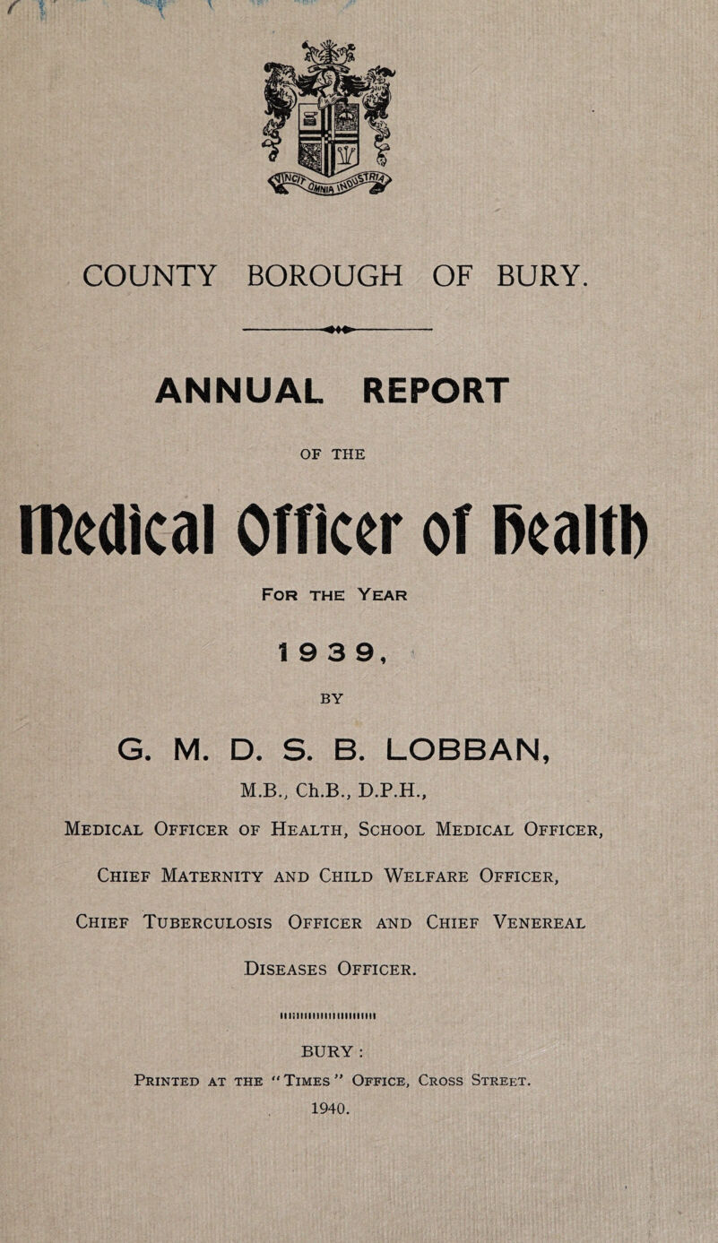 • . V. \ COUNTY BOROUGH OF BURY. ANNUAL REPORT OF THE medical onicer of Reaitb For the Year 19 3 9, BY G. M. D. S. B. LOBBAN, M.B., Ch.B., D.P.H., Medical Officer of Health, School Medical Officer, Chief Maternity and Child Welfare Officer, Chief Tuberculosis Officer and Chief Venereal Diseases Officer. lllilllllMIIIIIIIIIMII BURY : Printed at the “Times Office, Cross Street. 1940.