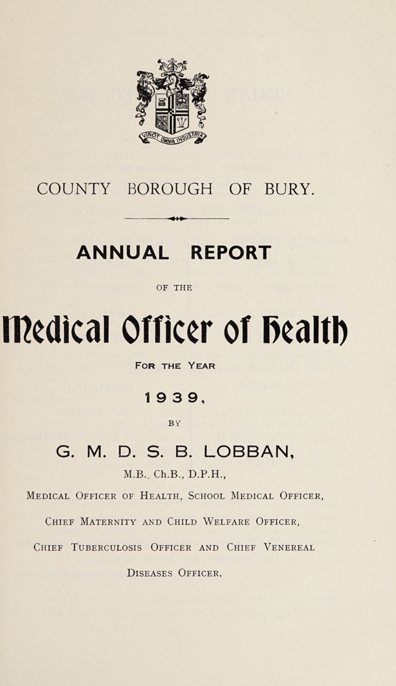 COUNTY BOROUGH OF BURY. ANNUAL REPORT OF THE iPedical Officer of l>ealtl) For the Year 19 3 9, BY G. M. D. S. B. LOBBAN, M.B., Ch.B., D.P.H., Medical Officer of Health, School Medical Officer, Chief Maternity and Child Welfare Officer, Chief Tuberculosis Officer and Chief Venereal Diseases Officer,