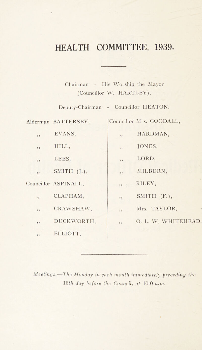 HEALTH COMMITTEE, 1939. Chairman - His Worship the Mayor (Councillor W. Deputy-Chairman Alderman BATTERSBY, ,, EVANS, ,, HILL, ,, LEES, „ SMITH (J.), Councillor ASPINALL, ,, CLAPHAM, ,, CRAWSHAW, ,, DUCKWORTH, ,, ELLIOTT, HARTLEY). Councillor HEATON. Councillor Mrs. COODALL, ,, HARDMAN, ,, JONES, ,, LORD, ,, MILBURN, ,, RILEY, ,, SMITH (F.), ,, Mrs. TAYLOR, ,, O. L. W. WHITEHEAD. Meetings.—The Monday in each month immediately preceding the l(jth day before the Council, at 10-0 a.m.