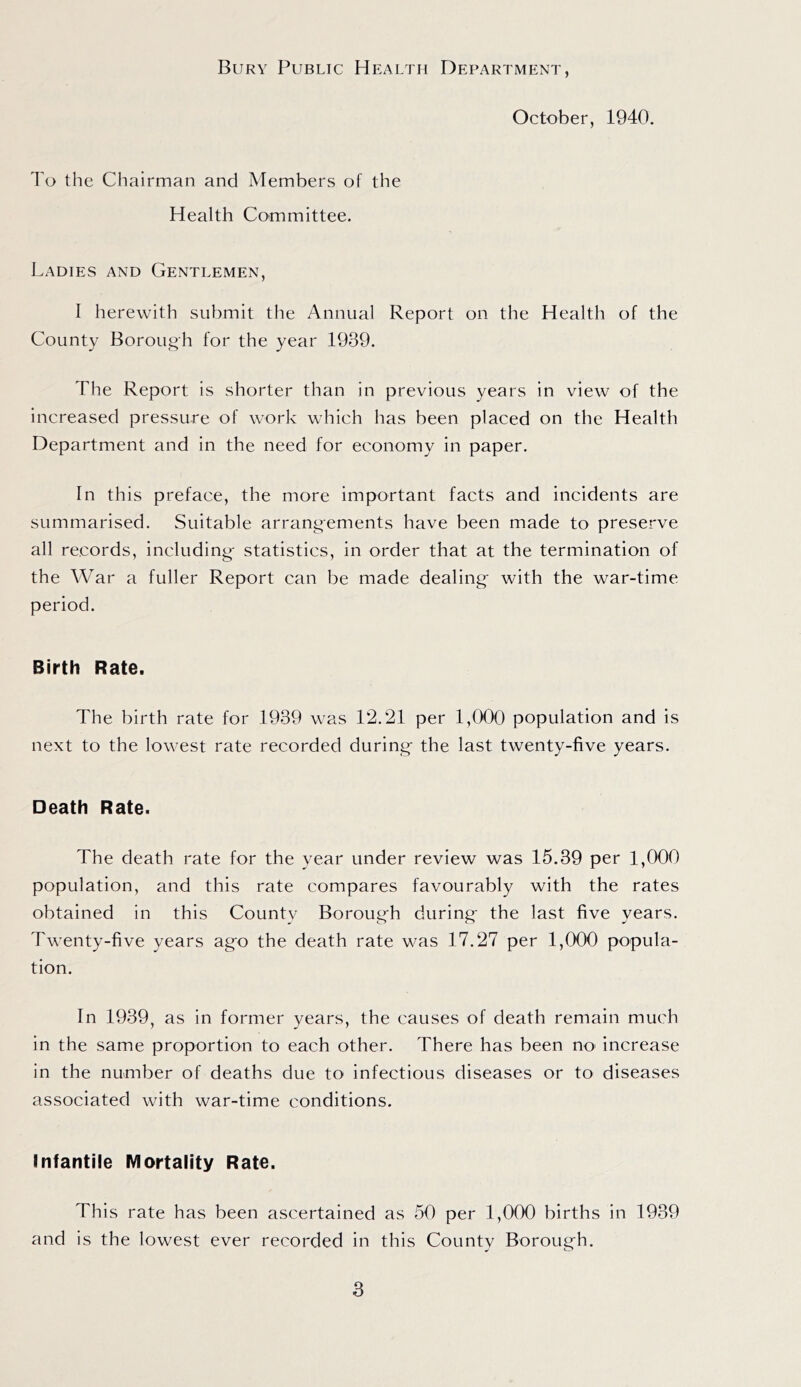 Bury Public Health Department, October, 1940. To the Chairman and Members of the Health Committee. Ladies and Gentlemen, I herewith submit the Annual Report on the Health of the County Borough for the year 1939. The Report is shorter than in previous years in view ol the increased pressure of work which has been placed on the Health Department and in the need for economy in paper. In this preface, the more important facts and incidents are summarised. Suitable arrangements have been made to preserve all records, including' statistics, in order that at the termination of the War a fuller Report can be made dealing' with the war-time period. Birth Rate. The birth rate for 1939 was 12.21 per 1,000 population and is next to the lowest rate recorded during' the last twenty-five years. Death Rate. The death rate for the year under review was 15.39 per 1,000 population, and this rate compares favourably with the rates obtained in this County Boroug'h during' the last five years. Twenty-five years ag'o the death rate was 17.27 per 1,000 popula- tion. In 1939, as in former years, the causes of death remain much in the same proportion to each other. There has been no' increase in the number of deaths due to infectious diseases or to diseases associated with war-time conditions. Infantile Mortality Rate. This rate has been ascertained as 50 per 1,000 births in 1939 and is the lowest ever recorded in this County Boroug'h.