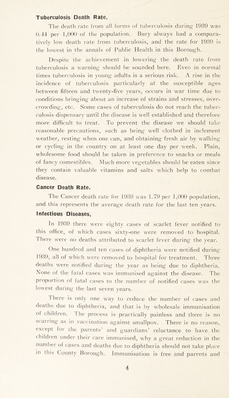 TubercuSosis Death Rate, Tlie death rate from all forms of tuberculosis durin|^- 1939 was 0.44 per I,OCX) of the population. Bury always had a compara- tively low death rate from tuberculosis, and the rate for 1939 is the lowest in the annals of Public Health in this Borou^li. Despite the achievement in lowering- the death rate from tuberculosis a warninp- should be sounded here. Even in normal times tuberculosis in young- adults is a serious risk. A rise in the incidence of tuberculosis particularly at the susceptible ages between fifteen and twenty-five years, occurs in war time due to conditions bringing- about an increase of strains and stresses, over- crowding-, etc. Some cases of tuberculosis do not reach the tuber- culosis dispensary until the disease is well established and therefore more difficult to treat. To prevent the disease we should take reasonable precautions, such as being- well clothed in inclement weather, resting- when one can, and obtaining- fresh air by walking- or cycling- in the country on at least one day per week. Plain, wholesome food should be taken in preference to snacks or meals of fancy comestibles. Much more vegetables should be eaten since they contain valuable vitamins and salts which help to combat disease. Cancer Death Rate. The Cancer death rate for 1939 was 1.79 per 1,CKX) population, and this represents the average death rate for the last ten years. Infectious Diseases, In 1939 there were eighty cases of scarlet fever notified to this office, of which cases sixty-one were removed to hospital. 4 here were no deaths attributed to scarlet fever during- the vear. One hundred and ten cases of diphtheria were notified during- 1939, all of which were removed to hospital for treatment. Three deaths were notified during- the year as being- due to diphtheria. None of the fatal cases was immunised against the disease. The proportion of fatal cases to the number of notified cases was the lowest during- the last seven years. I here is only one way to reduce the number of cases and deaths due to diphtheria, and that is by wholesale immunisation of children. I he process is practically painless and there is no scarring- as in vaccination ag-ainst smallpox. There is no reason, except for the parents’ and guardians’ reluctance to have the children under their care immunised, whv a great reduction in the number of cases and deaths due to diphtheria should not take place m this County Borough. Immunisation is free and parents and