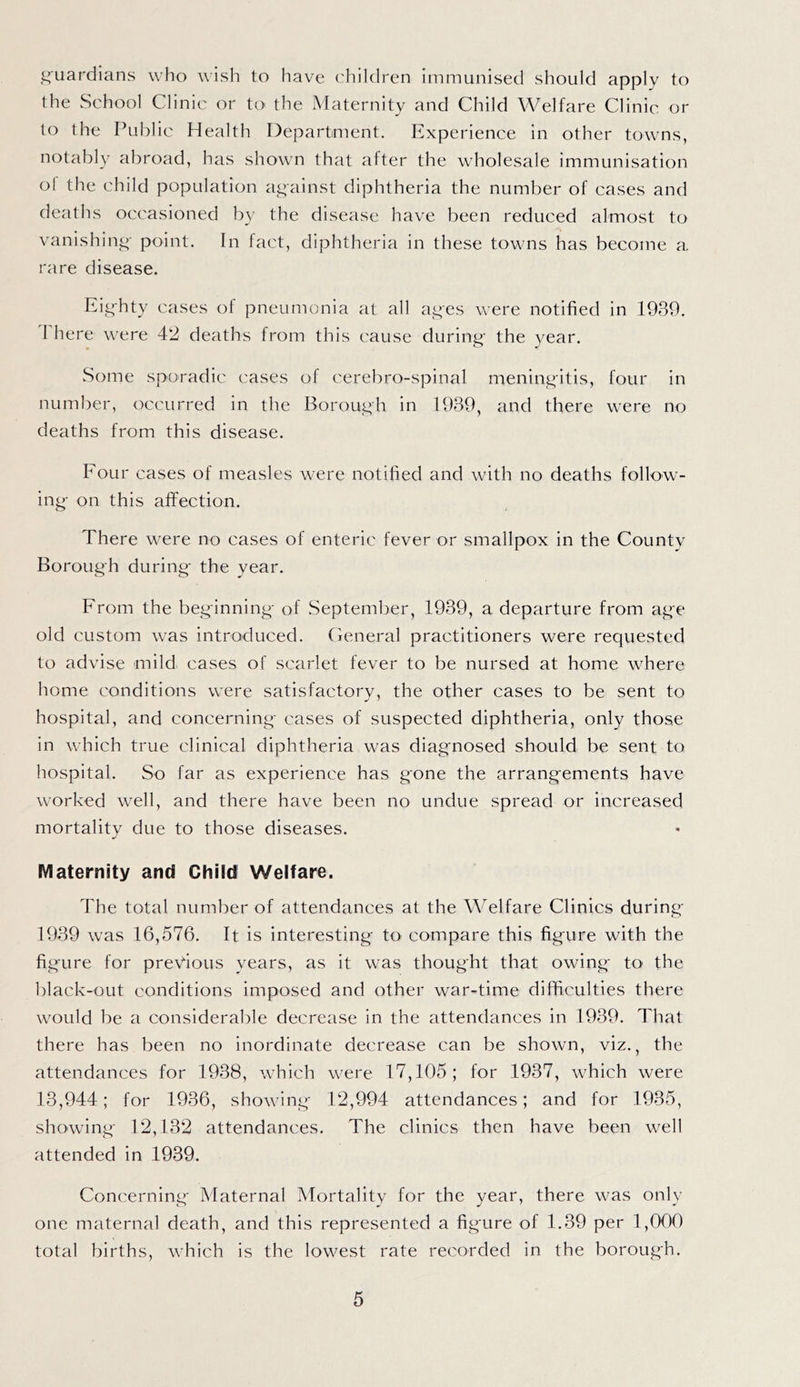 i^uardians who wish to have children immunised should apply to the School Clinic or to the Maternity and Child Welfare Clinic or to the Public Health Department. Experience in other towns, notably abroad, has shown that after the wholesale immunisation ol the child population against diphtheria the number of cases and deaths occasioned b}- the disease have been reduced almost to vanishing- point. In fact, diphtheria in these towns has become a. rare disease. Eighty cases of pneumonia at all aj^es were notified in 1939. I here were 42 deaths from this cause during' the year. Some sporadic cases of cerebro-spinal mening'itis, four in number, occurred in the Borough in 1939, and there were no deaths from this disease. Four cases of measles were notified and with no deaths follow- ing- on this affection. There were no cases of enteric fever or smallpox in the County Borough during the year. From the beginning of September, 1939, a departure from age old custom was introduced. Ceneral practitioners were requested to advise mild cases of scarlet fever to be nursed at home where home conditions were satisfactory, the other cases to be sent to hospital, and concerning cases of suspected diphtheria, only those in which true clinical diphtheria was diagnosed should be sent to hospital. So far as experience has gone the arrangements have worked well, and there have been no undue spread or increased mortality due to those diseases. Maternity and Child Welfare. The total number of attendances at the Welfare Clinics during- 1939 was 16,576. It is interesting tO' compare this figure with the figure for previous years, as it was thought that owing tO' the black-out conditions imposed and other war-time difficulties there would be a considerable decrease in the attendances in 1939. That there has been no inordinate decrease can be shown, viz., the attendances for 1938, which were 17,105; for 1937, which were 13,944; for 1936, showing 12,994 attendances; and for 1935, showing 12,132 attendances. The clinics then have been well attended in 1939. Concerning Maternal Mortality for the year, there was only one maternal death, and this represented a fig'ure of 1.39 per 1,000 total births, which is the lowest rate recorded in the borough.