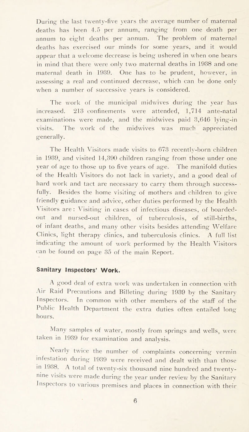 During' the last twenty-five years the averag-e number of maternal deaths has been 4.5 per annum, rang-ing- from one death per annum to eight deaths per annum. The problem of maternal deaths has exercised our minds for some years, and it would appear that a welcome decrease is being- ushered in when one bears in mind that there were only two maternal deaths in 1938 and one maternal death in 1939. One has to be prudent, however, in assessing- a real and continued decrease, which can be done only when a number of successive years is considered. The work of the municipal midwives during- the year lias increased. 213 confinements were attended, 1,714 ante-natal examinations were made, and the midwives paid 3,646 lying-in visits. The work of the midwives was much appreciated generally. The Health Visitors made visits to 673 recentlv-born children in 1939, and visited 14,390 children rang-ing- from, those under one year of age to those up to five years of ag-e. The manifold duties of the Healtli Visitors do not lack in variety, and a g-ood deal of hard work and tact are necessary to carry them throug-h success- fully. Besides the home visiting- of mothers and children to give friendly guidance and advice, other duties performed by the Health ^4sitors are ; Vbsiting- in cases of infectious diseases, of boarded- OLit and nursed-out children, of tuberculosis, of still-births, of infant deaths, and many other visits besides attending' Welfare Clinics, light therapy clinics, and tuberculosis clinics. A full list indicating the amount of work performed bv the Health Visitors can be found on page 35 of the main Report. Sanitary Inspectors’ Work. A good deal of extra work was undertaken in connection with Air Raid Precautions and Billeting during 1939 bv the Sanitarv Inspectors. In common with other members of the staff of the Public Health Department the extra duties often entailed long- hours. Many samples of water, mostly from springs and wells, were taken in 1939 lor examination and analysis. Nearly twice the number of complaints concerning vermin infestation during- 1939 were received and dealt with than those in 1938. A total of twenty-six thousand nine hundred and twenty- nine visits were made during- the year under review by the Sanitarv Inspectors to various premises and places in connection with their