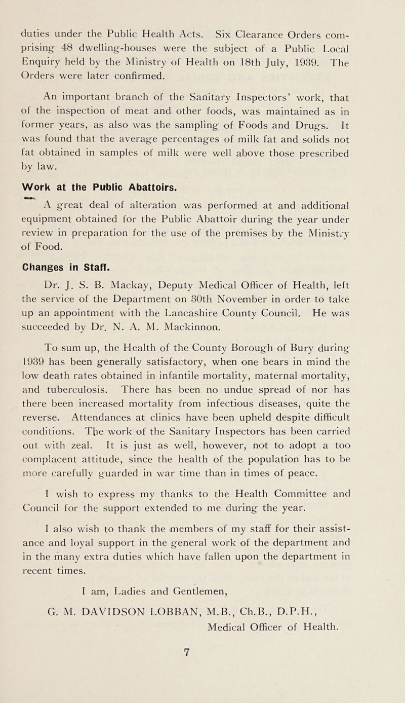 duties under the Public Health Acts. Six Clearance Orders com- prising 48 dwelling-houses were the subject of a Public Local Enquiry held by the Ministry of Health on 18th July, 1939. The Orders were later confirmed. An important branch of the Sanitary Inspectors’ work, that of the inspection of meat and other foods, was maintained as in former years, as also was the sampling of Foods and Drugs. It was found that the average percentages of milk fat and solids not fat obtained in samples of milk were well above those prescribed by law. Work at the Public Abattoirs. great deal of alteration was performed at and additional equipment obtained for the Public Abattoir during the year under review in preparation for the use of the premises by the Ministi’y of Food. Changes in Staff. Dr. J. S. B. Mackay, Deputy Medical Officer of Health, left the service of the Department on 30th November in order to take up an appointment with the Lancashire County Council. He was succeeded by Dr. N. A. M. Mackinnon. To sum up, the Health of the County Borough of Bury during 1939 has been generally satisfactory, when one bears in mind the low death rates obtained in infantile mortality, maternal mortality, and tuberculosis. There has been no undue spread of nor has there been increased mortality from infectious diseases, quite the reverse. Attendances at clinics have been upheld despite difficult conditions. Tfie work of the Sanitary Inspectors has been carried out with zeal. It is just as well, however, not to adopt a too complacent attitude, since the health of the population has to be more carefully guarded in war time than in times of peace. I wish to express my thanks to the Health Committee and Council for the support extended to me during the year. I also wish to thank the members of my staff for their assist- ance and loyal support in the general work of the department and in the many extra duties which have fallen upon the department in recent times. I am. Ladies and Gentlemen, G. M. DAVIDSON LOBBAN, M.B., Ch.B., D.P.H., Medical Officer of Health.