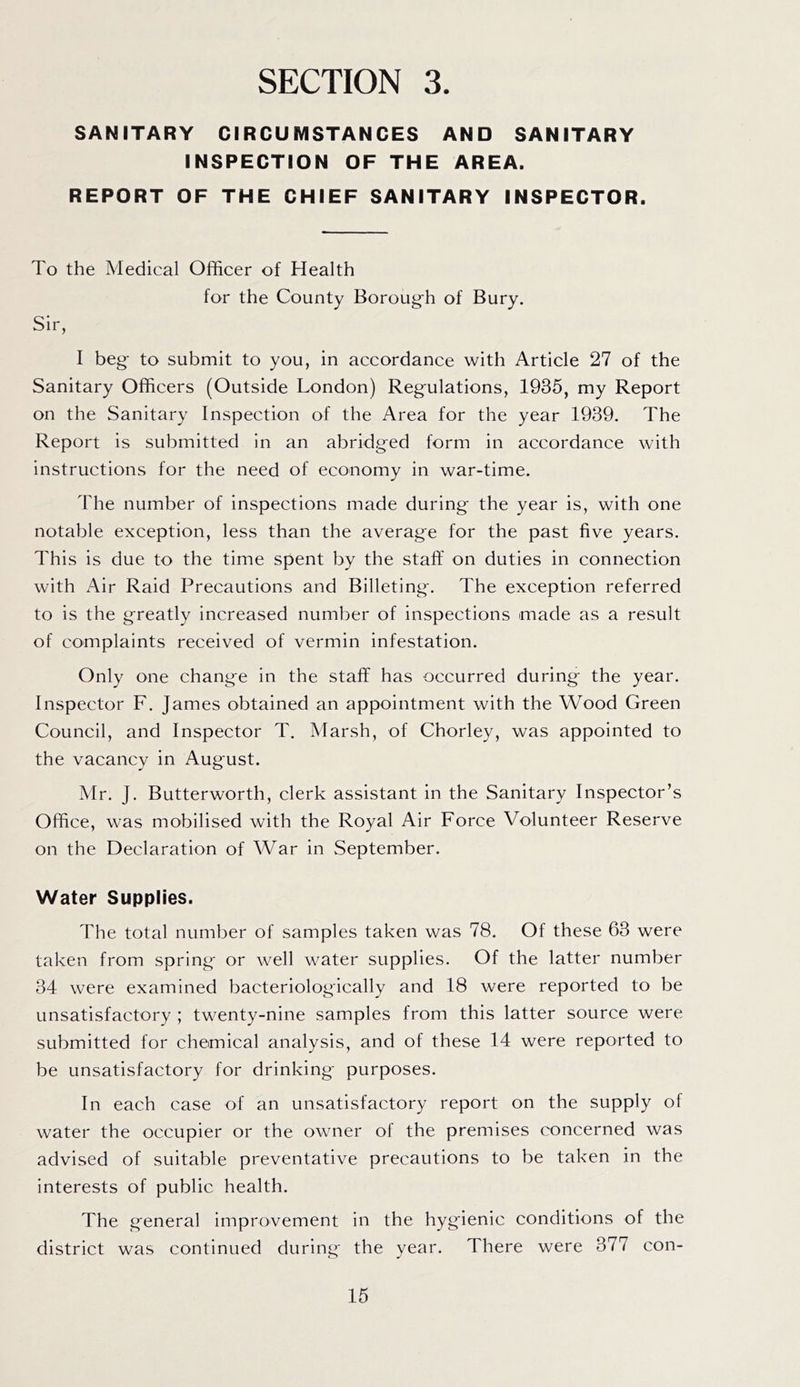 SANITARY CIRCUMSTANCES AND SANITARY INSPECTION OF THE AREA. REPORT OF THE CHIEF SANITARY INSPECTOR. To the Medical Officer of Health for the County Boroug-h of Bury. Sir, I beg to submit to you, in accordance with Article 27 of the Sanitary Officers (Outside London) Regulations, 1935, my Report on the Sanitary Inspection of the Area for the year 1939. The Report is submitted In an abridged form in accordance with instructions for the need of economy in war-time. The number of inspections made during the year is, with one notable exception, less than the average for the past five years. This is due to the time spent by the staff on duties in connection with Air Raid Precautions and Billeting. The exception referred to is the greatly increased number of inspections made as a result of complaints received of vermin infestation. Only one change in the staff has occurred during the year. Inspector F. James obtained an appointment with the Wood Green Council, and Inspector T. Marsh, of Chorley, was appointed to the vacancy in August. Mr. J. Butterworth, clerk assistant in the Sanitary Inspector’s Office, was mobilised with the Royal Air Force Volunteer Reserve on the Declaration of War in September. Water Supplies. The total number of samples taken was 78. Of these 63 were taken from spring or well water supplies. Of the latter number 34 were examined bacteriologically and 18 were reported to be unsatisfactory ; twenty-nine samples from this latter source were submitted for chemical analysis, and of these 14 were reported to be unsatisfactory for drinking- purposes. In each case of an unsatisfactory report on the supply of water the occupier or the owner of the premises concerned was advised of suitable preventative precautions to be taken in the interests of public health. The general improvement in the hygienic conditions of the district was continued during the year. There were 377 con-