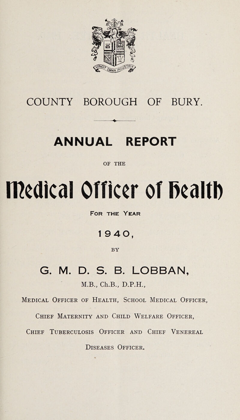 COUNTY BOROUGH OF BURY. ANNUAL REPORT OF THE rPedical OTficer of l)ealtl) For the Year 1940, BY G. M. D. S. B. LOBBAN, M.B., Ch.B., Medical Officer of Health, School Medical Officer, Chief Maternity and Child Welfare Officer, Chief Tuberculosis Officer and Chief Venereal