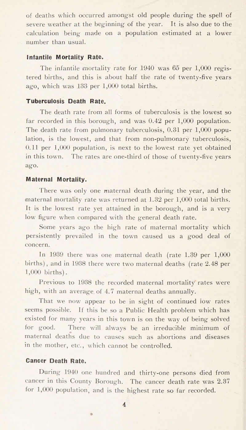 of deaths which occurred amongst old people during the spell of severe weather at the beginning of the year. It is also due to the calculation being made on a population estimated at a lower number than usual. Infantile Mortality Rate. The infantile mortality rate for 1940 was 65 per 1,000 regis- tered births, and this is about half the rate of twenty-five years ago, which was 133 per 1,000 total births. Tuberculosis Death Rate. The death rate from all forms of tuberculosis is the lowest so far recorded in this borough, and was 0.42 per 1,000 population. The death rate from pulmonary tuberculosis, 0.31 per 1,000 popu- lation, is the lowest, and that from non-pulmonary tuberculosis, 0.11 per l,fXX) population, is next to the lowest rate yet obtained in this town. The rates are one-third of those of twenty-five years ago. Maternal Mortality. There was only one maternal death during the year, and the maternal mortality rate was returned at 1.32 per 1,000 total births. It is the lowest rate yet attained in the borough, and is a very low figure when compared with the general death fate. Some years ago the high rate of maternal mortality which persistently prevailed in the town caused us a good deal of concern. In 1939 there was one maternal death (rate 1.39 per 1,000 births), and in 1938 there were two maternal deaths (rate 2.48 per 1,000 births). Previous to 1938 the recorded maternal mortality rates were high, with an average, of 4.7 maternal deaths annually. That we now appear to be in sight of continued iow rates seems possible. If this be so a Public Health problem which has existed for many years in this town is on the way of being solved for good. There will always be an irreducible minimum of m maternal deaths due to causes such as abortions and diseases in the mother, etc., which cannot be controlled. Cancer Death Rate. During 1940 one hundred and thirty-one persons died from cancer in this County Borough. The cancer death rate was 2.37 for 1,000 population, and is the highest rate so far recorded.