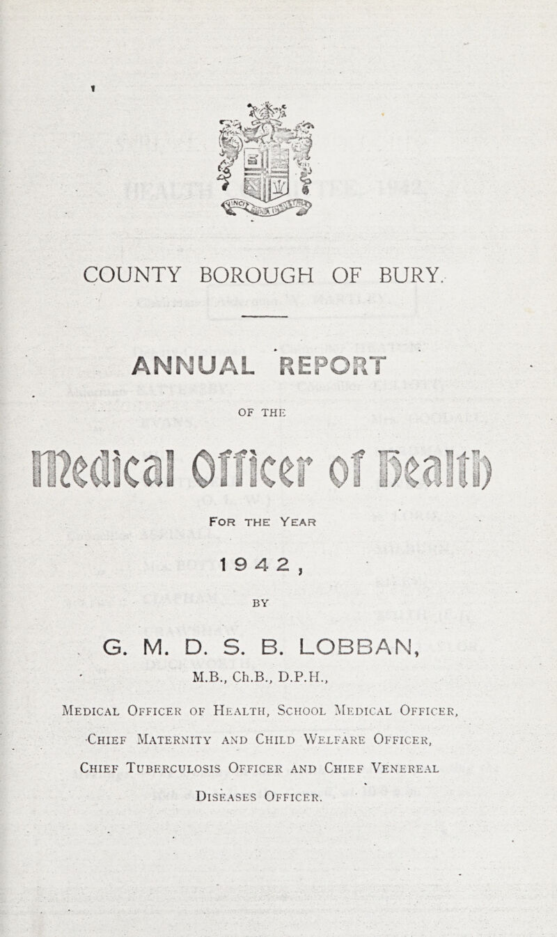 1 COUNTY BOROUGH OF BURY. ANNUAL P.EPOUT OF THE For the Year 19 4 2, BY . G. M. D. S. B. LOBBAN, M.B.. Ch.B., D.P.H., Medical Officer of Health, School ^[edical Officer, 'Chief Maternity and Child Welfare Officer, Chief Tuberculosis Officer and Chief Venereal Diseases Officer.