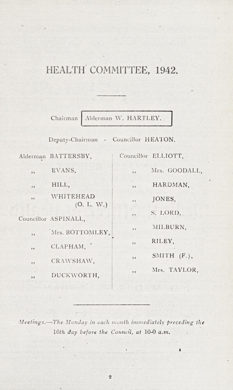 HEAL'FH COMMITTEE, 1942. Chairman Deputy-Chairman Alderman BATTERSBV, ,, EXTANS, „ ■ HILL, ,, WHITEHEAD (O. L. W.) Councillor ASPINALL, ,, Mrs. BOTTOMLEY ,, CLAPHAM, ,, CRAWSHAX\\ DUCKWORTH, Councillor HEATON. Councillor ELLIOTT, I ,, Mrs. GOODALI HARDMAN, JONES, ,, S. 1X)RD, ,, MILBURN, RILEY, ,, SMITH (F.), Mrs. TAYLOR, ■Meeiings.—I'he \Ionday in each month immediately preceding the l&th day before the Council, at 10-0 a,in. A