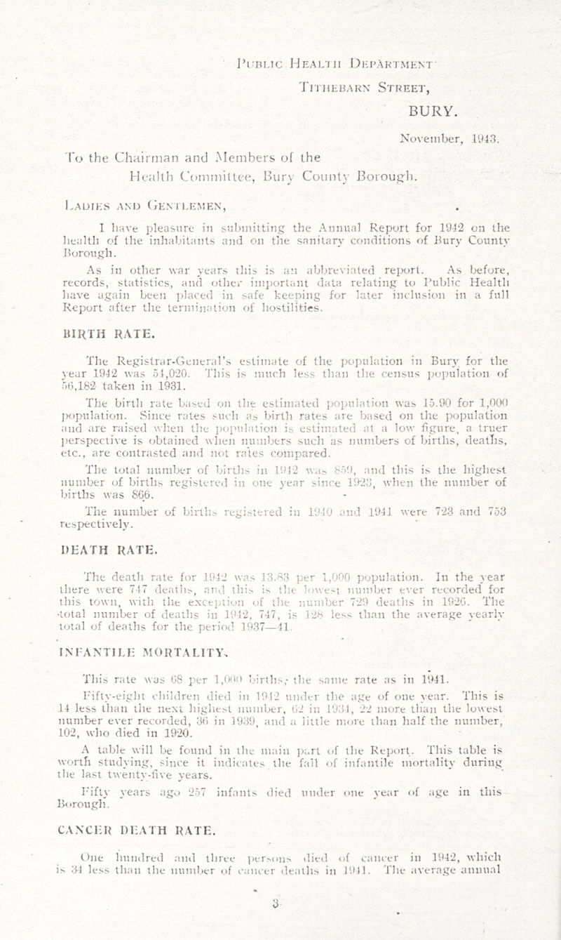 Tithebarn Street, BURY. November, 1943. 'I'o the Chairman and Members of the Health Committee, Bury County Boroug'li. Ladies and Cen'h.emen, I liave pleasure in submitting the Annual Report for 1942 on the liealth of the inhabitants and on the sanitary conditions of Bury County Borough. As in other war years this is an abbreviated report. As before, records, statistics, and other important data relating to Public Health have again been placed in safe keeping for later inclusion in a full Report after the ternuhiation of hostilities. BIRTH RATE. The Registrar-General’s estimate of the population in Bury for the 3-ear 1942 was 54,020. This is much less than the census j^opulation of 5(3,182 taken in 1931. The birth rate based on the estimated population was 15.90 for 1,000 ])opulation. vSiiice rates such as birth rates are based on the population and are raised wlien the i)opulation is estimated at a low figure, a truer lierspeclive is obtained when numbers such as numbers of births, deatlis, etc., are contrasted and not rates compared. The total number of birtlis in 1912 was 85!), and this is the highest number of births registered in one 3-ear since 1923, when the number of births was 8G6. The number of births registered in 1940 and 1941 were 723 and 753 respective^. DEATH RATH. The death rate for 1942 was 13.83 per 1,000 poyjulation. In the vear there were 747 deaths, aut,! this is the lowest number e^•er recorded for this town, with the exception of the number 729 deaths in 1920. The •total number of deaths in 1942, 747, is .128 less than the average yearlv total of deaths for the period 1937—41, INFANTILE MORTALITY. This rate was (38 per 1,009 births,-the same rate as in 1941. Fifty-eigd)t children died in 1912 under the age of one year. This is 14 less than tlie next highest number, 02 in .1931, 22 more than the lowest iiumber ever recorded, 30 in 3939, and a little more than half the number, 102, who died in 1920. A table will be found in the main ])art of the Report. This table is worth studying, since it indicates the fall of infantile mortality during the last twentv-tive years. I'ift3' }Tars ago 257 infants died under one 3-ear of age in this Borough. CANCER DEATH RATE. One Imndreil and three per>ons died of cancer in 1942, which is 31 less than the number of cancer deaths in 1!)11. The average annual % 3- (
