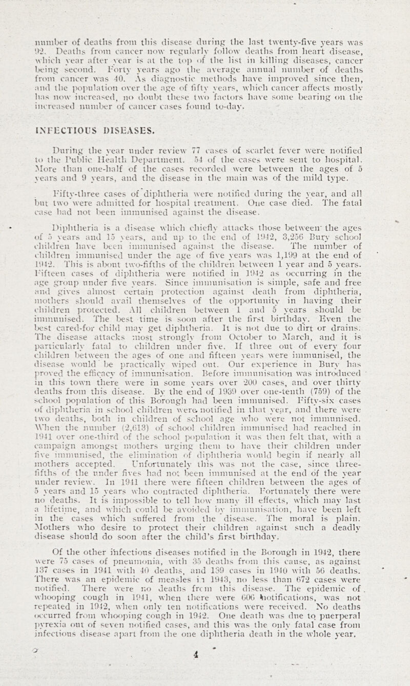 number of deaths from this disease during the last twenty-five years was h'2. Deaths from cancer now regularly follow deaths from heart disease, which year after year is at the top of the list in killing diseases, cancer l,)eing second. I'orty years ago the average annual numljer of deaths from cancer was 10. .\s diagnostic methods have improved since then, and the po]>ulation over the age of fifty years, which c.ancer affects mostly has now increased, no doubt these two factors have some bearing on the increased number of cancer cases found to-day. INI-ECTIOUS DISEASES. During the year under review 77 cases of scarlet fever were notified to the Public Health Dejuirtment. 51 of the cases were sent to hospital. More than one-half of the cases recorded were between the ages of 5 years and 0 years, and the disease in the main was of the mild ty])e. I'ifly-three cases of diphtheria were notified during the year, and all but two were admitted for hospital treatment. One case died. The fatal case had not been immunised against the disease. Diphtheria is a disease which chiefly attacks those between' the ages of 5 years and 15 years, and up to the end of l'.IT2, 3,256 Bury school children have been immunised against the disease. The number of children immunised under the age of five years was 1,199 at the end of 1912. This is about twofifths of the children between 1 year and 5 years. I'ifteen cases of diphtheria were notified in 1912 as occurring in the age group under five years. Since immunisation is simple, safe and free and gives almost certain protection against death from diphtheria, mothers should avail themselves of the oi)portunity in having their children protected. All children between 1 and 5 years should be immunised. The l.>est time is soon after the first birthday. Even the l.Kist cared-for child may get diphtheria. It is not due to dirt or drains; The disease attacks most strongly from October to March, and it is particularly fatal to children under five. If three out of every four children between the ages of one and fifteen years were immunised, the disease would be practically wiped out. Our exjierience in Bury has jwoved the efficacy of immunisation. Before immunisation was introduced in this town there were in some years over 2UU cases, and over thirty deaths from this disease. By the end of 1939 over one-tenth (759) of the >ch(K)l po])ulation of this Borough had been immunised. Fifty-six cases of diphtheria in school children were, notified in that year, and there were two deaths, both in children of school age who were not immunised. W'hen the number (2,613) of school children immunised had reached in 1941 over one-third of the school ])o}tulation it was then felt that, with a campaign amongst mothers urging them to have their children under five immunised, the elimination of diphtheria wouUl begin if nearh’ all mothers accepted. Unfortunately this was not the case, since three- fifths of the under fives had not been immunised at the end of the year under review. In 1941 there were fifteen children between the ages of 5 years and 15 years who contracted diphtheria. Fortunately there were no deaths. It is impossible to tell how man_\- ill effects, which may last a lifetime, and which could be avoided by immunisation, have been left in the cases which suffered from the disease. The moral is plain. Mothers nho desire to protect their children against such a deadly disease should do soon after the child’s first birthday. Of the other infectious diseases notified in the Borough in 1942, there were 75 cases ol pneumonia, with 35 deaths from this cause, as against 137 ca.ses in 1941 with 40 deaths, and 139 cases in P)4u with 56 deaths. There was an epidemic of measles ii 1943, no less than 672 cases were notified. There were no deaths frt m this disease. 'I'he e])idemic of wh(X)]>ing cough in 1941, when there were 6(X) ^lotifications, was not repeated in 1912, when only ten notifications were received. No deaths (Kcurred from whooj^ing cough in 1942. One death was due to puerperal jwrexia out of seven notified cases, and this was the only fatal case from infectious disease apart from the one diphtheria death in the whole year. o-