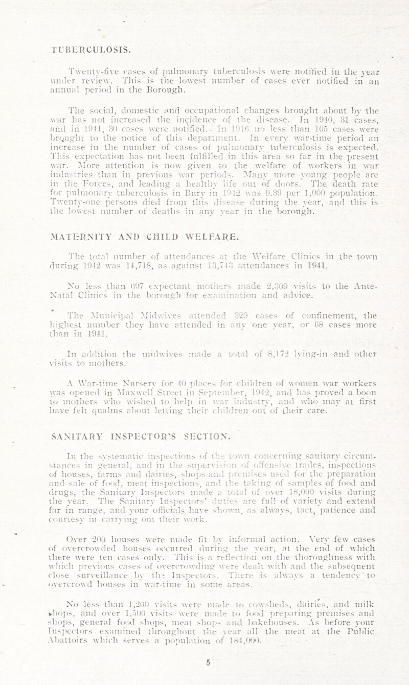 TUBERCULOSIS. 'rwcitlN-live oases of ])ulmonary tuberculosis were iiotiTied in the )ear under review’. Tin's is the knvest nund>er of cases ever notified in an annual period in the Borough, The social, domestic and occujjational changes brought about by the war has not increased the incidence of the disease. ■ In 1910, 31 cases, ;ind in 1911, 30 cases were notified. - In 191T> no less than 105 cases were brought to the notice (T this department. In every war-time period an increase in the number of cases of ])uhnonary tuberculosis is expected. 'J'his expectation has not been fulfilled in this area so far in the present war. IMore attentic/ii is now given to the welfare of workers in war industries than in previous tear periods. 3Iany more young jteople are ill the Uorces, and leading a healthy life out of doors. 'JTie death rate for pulmonar\- tuberculosis in Burv in ]9h2 was 0.39 per 1,000 population. Twenty-one persons died froip this vdisease during the t'ear, and this is the lowest number of deaths in any year in the borough. M.ATERMTY .\NI) CHILD WELFARE. The total number of attendances at the Welfare Clinics in the town during 1012 was 14,718, as against 13,743 attendances in 1941. No less than 097 expectant motiter.', made 2,309 visits to the Ante- Xatal Clinics in the borough for exantination and advice. * The MuniciiKil IMidwives attended 320 cases of confinement, the highest number they have attended in any one year, or 08 cases more than in 1941. In addition the midw’ives made a total of 8,172 lying-in and other visits to mothers. A \\3ar-time Nursery for 40 ])laces for cliildren of women war workers was opened in IMaxwell vStreet in Sejuember, 1942, and has i)royed a boon to mothers who wished to hel]> in war indu'^tr\-, .and who may at first have felt (jualms about letting their children out of their care. SANITARY INSPECTOR'S SECTION. In the .systematic ins])ections of tlm town concerning sanitary circum. stances in general, and in the su])ervi,si<';n of <^Tfensiv.e trades, inspections of houses, farms and dairies,-sho]es ami j>remises used for the preparation a.nd sale of food, meat insjtections, and the taking of s.amples of food and drugs, the Sanitary Insjrectors made a total of over 18,0(H,) visits dxiring the year. The Sanitary Inspectors’ duties are full of variety and extend far in range, and your officials have liown, as always, tact, ])atience and courtesv in carr\ing out their work. m Cl Over 200 houses were made fit by informal action. Very few cases of rivercrowded houses oc'curred during the year, at the end of t\hich there were ten cases only, 'i'his is a reflection on the thoroughness with which j)revious cases of overcrowding \vere dealt with and the subsequent close .surveillance by th ; Ins])ectors. Tliere is always a tendency ‘ to o^•ercrowd houses in war-time in some areas. No less than 1,200 visits were made to c(>wsheils, dairies, and milk fchojis, and over l,5oo visits were m.ade to OkxI ])re])aring jmemises and shops, gener.al food shops, me.at slngj- and Ijakehouses. As before your Insj)ectors examined throughout the ’>ear all the meal at the Public .\battoirs which serves a ]:)opulalion loL^fO). -