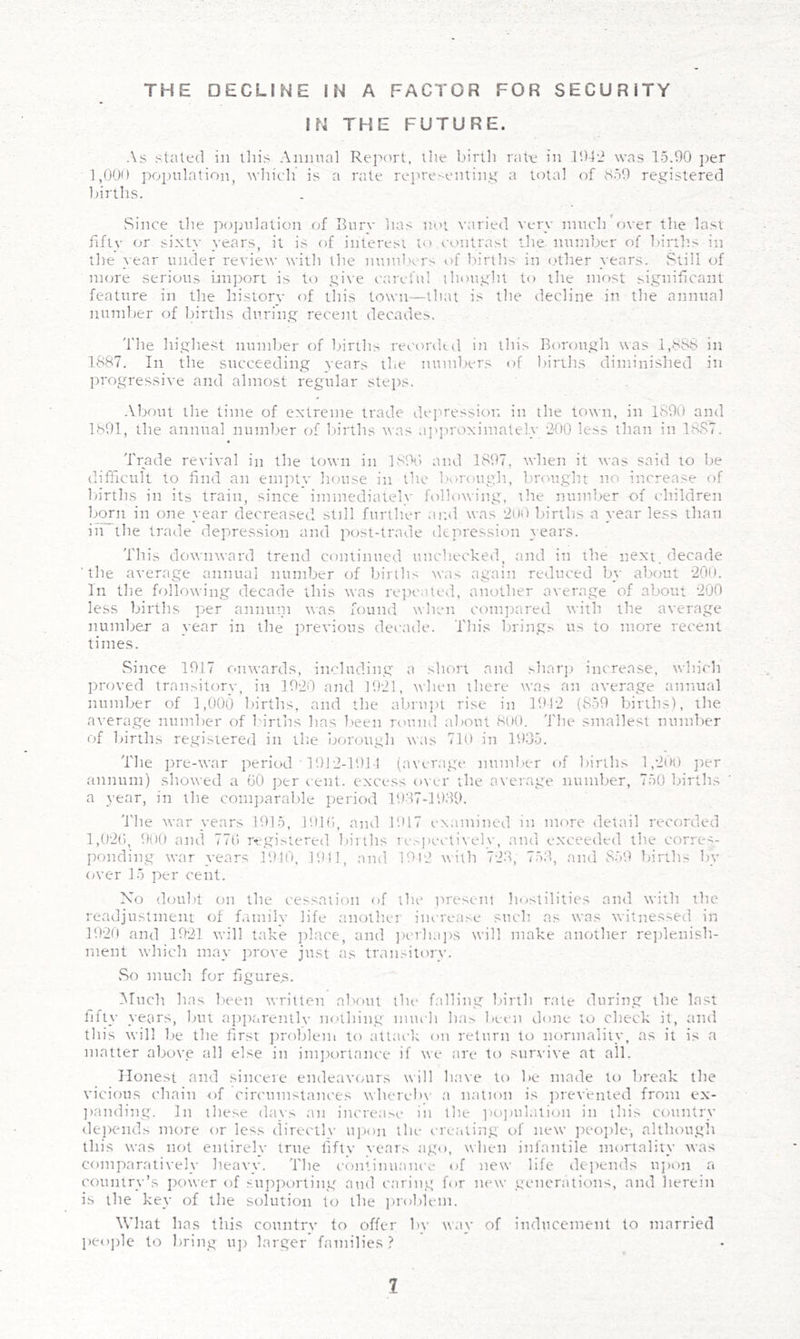 THE DECLINE IN A FACTOR FOR SECURITY IN THE FUTURE. As staled in this Annual Rei'>ort. llie birth rale in lObi was 15.00 ])er 1,000 population, which’ is a rale rejwe'-enling a total of S50 registered births. Since the population of Ihirv has noi varied very mucirover the last fifty or sixty years, it is of interest to contrast the number of lunhs in the }-ear under revie^^• tvith the nuinlvrs of lu'rths in <.'lher years. Still of UKii'e serious imj^ort is to give careful thought to the most significant feature in the history of this town—that is the decline in. the annual number of births during recent decades. The highest number of births recorded in thi.s borough was l,H8b in 1887. In the succeeding years ilw numbers of 1 births diminished in jn'ogressive and almost regular steps. .Vbout the lime of extreme trade de']wessior. in the town, in 1890 and 1891, the annual number of births was apju'oximalel.y ‘2'00 less than in 1887. Trade revival in the town in ]81\) and 1897, when it was said to be difficult to find an empty house in the borough, bnmght no increase of lu'rths in its train, since immediately following, the number of children born in one year decreased still further .ami was 2ii0 births a year less than in the trade depression and post-trade depression years. This doNMiward trend continued unchecked, and in the next, decade 'the average annual number of births was again reduced by about *200. In the following decade this was re]>caled, another average of about 200 less births per annuni ttas found when compared with the average number a year in the previous decade. This brings us to more recent times. Since 1917 onwards, including a short and sharj) increase, which proved tran>itory, in 1920 and 1921, when there was an average annual number of 1,000 births, and the td>ruj)t rise in 1912 (859 l.urths), the average number of I'irtlis has been remnd* about 8ii(). The smallest number of births registered in tl:e borough w.is 710 in 193.5. The ])re-war period ' 1912-1911 {average number of births 1,2no jter .annum) showed a 60 per cent, excess over the average number, 750 births a year, in the coinjjaralile period 19-17-19.‘19. 'I'he war years 1915, 1016, and 1017 examined in nnne detail recorded 1,026, 900 and 776 regi.'>tered births Tc.-'pec-tively, and exceeded the corres- ponding war years 1910, 1911, and 10l2 with 728, 75:1, .and 859 births fw over 15 per cent. No doufit on the cessation of the present hostilities and with the readjustment of family life another increase sucli as was witnessed in 1920 and 1921 will take ])lace, and ])er]iai)S will make another replenish- ment which may prove just as tran.-itory. vSo much for figures. Much has been written about the falling birth r.ate during the last fifty years, but ajiparentlv nothing much ha.s been done to check it, tind this will lie the first jiroblem to attack on return to normality, as it is a matter above all else in imjiortance if we are to suiwive at all. Honest and sincere endeavours will have to be made to lireak the vicious chain of circ'umstances wherel)\' a nation is jirevented from ex- jianding. In these days an increa.NC in the ]K)]nilation in this country dejiends more or less directly u]ion the creating of new peojile-, although this was not entirely true fifty years ago, when infantile mortality was comparatively heavy. The continuance of new life depends ujion a country’s jiower of su])porting and c.'iring for new generations, and herein is the key of the solution to the problem. What has this country to offer by way of inducement to married people to bring uj) larger families ? I