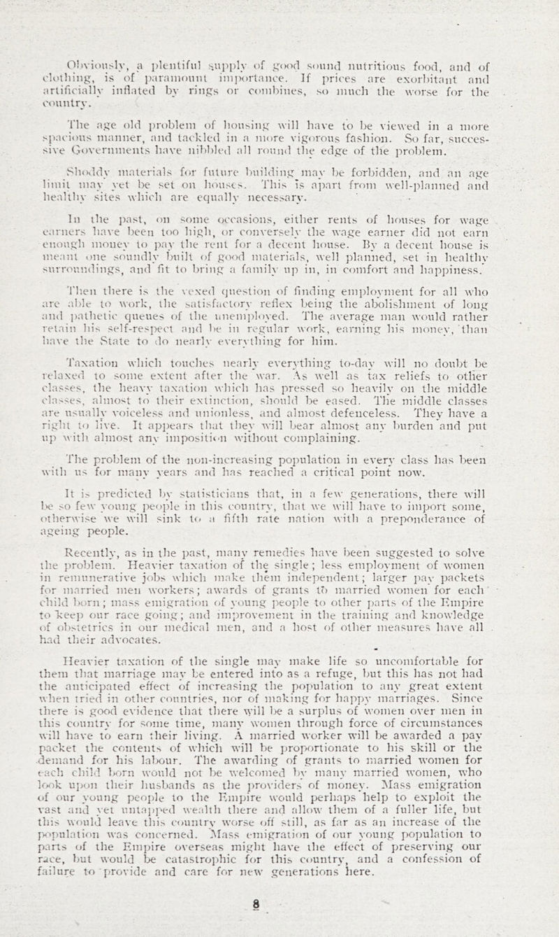 Obviously, a plentiful s.upply of gcH-td sound nutritious food, and of eU'iliing, is of i)arainouni importance. If prices are exorbitant and artificially inflated by rings or combines, so much the worse for the countrv. 'fhe age old problem of housing will have to be viewed in a more spacious manner, and tackled in a more vigorous fashion. vSo far, succes- sive Governments have nilibled all round tlie edge of the jiroblem. Shoddy materials for future building may be forbidden, and an age limit may yet be set on houses. This is ajiart from well-planned and healthy sites which are equally necessary. In the ]xast, on some occasions, either rents of hr)uses for wage earners have been too high, or conversely the wage earner did not earn enough money to pay the rent for a decent house. By a decent house is meant one soundly built of good materirds, well planned, set in healthv surroundings, and fit to bring a family uj-) in, in comfort and happiness. 'I'hen there is the \exed (juestion of finding em])loyment for all who are able to work, the satisfactory reflex being the abolishment of long and ])athetic queues of the unem])loyed. The average man would rather retain his self-respect and be in regular work, earning his money, than have the State to do nearly everything for him. Taxation which touches nearly everything to-day will no doubt be relaxed xo some extent after the war. .\s well as tax reliefs to other classes, the heavy taxation which has pressed so heavily on the middle classes, almost to their extinction, should be eased. The middle classes are usually voiceless and unionless, and almost defenceless. They have a right to live. It appears that they will bear almost an}* burden and put up with- almost any imposition without complaining. The problem of the non-increasing population in every class has been with us for many years and has reached a critiexal point now. It i.-^ predicted by statisticians that, in a few generations, there will 1.>e so few young jx-ople in this country, that we will have to import some, otherwise we will sink t(< a fifth rate nation with a preponderance of ageing people. Recently, as in the past, many remedies have i)een suggested to solve tlie problem. Heavier taxation of the single ; less employment of women in remunerative jobs which make them independent; larger jiav packets for married men workers; awards of grants to married women for each’ child iKirn; mass emigration of young jxople to other parts of the Kmpire to Tceeji our race going; and imjirovement in the training and knowledge of ob.sietrics in our medical men, and a host of other measures have all had their advocates. Heavier taxation of the single may make life so uncomfortable for them that marriage may be entered into as a refuge, but this has not had the anticipated effect of increasing the population to any great extent when tried in other countries, nor of making for ha]>py marriages. vSince there is good evidence that there will 1>e a surplus of women over men in this country for some time, many women through force of circumstances will have to earn their living. A married worker will ]>e awarded a pay packet the contents of whicli will be proportionate to his skill or the demand for his laI>our. The awarding of grants to married women for each child born would not be welcomed by many married women, who look uj>on their husbands as the ]>ro\’iders of money. IMass emigration of our young people to the Kmpire would perhaps help to exploit the vast and yet uniaj;]'>ed u'euhh there and allow them of a fuller life, but this would leave thi.> countrv worse off’ still, as far as an increase of the pK'j)ulation was concerned. Mass emigration of our young population to parts of the Emjnre overseas might have the effect of preserving our race, but would lae catastroidiic for this country, and a confession of failure to j^rovide and care for new generations liere.