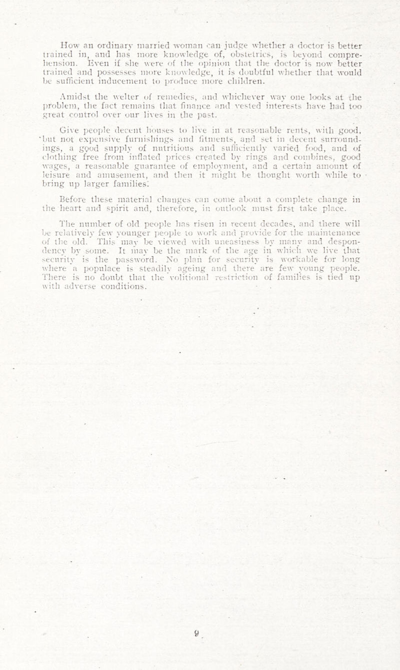 How an ordinary married rvoman can judge whether a doctor is better trained in, and has more knowledge of, obstetrics, is beyond compre- hension. Even if slie \\ere of llie opinion tliat tlie doctor is now better trained and possesses more kmnvledge, it is doubtful whether that would be sufficient inducement to produce more children. •Amidst the welter of remedies, and whichever way one looks at the ])roblem, the fact remains that finance and vested iiiterests have had too great control over our lives in the past. Give people decent houses to live in at reasonable rents, with good, ‘but not expensive furnishings and fitments, and set in decent surround- ings, a gpod supply of nutritious and sufiicienth- varied food, and of clothing free from inflated prices created by rings and combines, good wages, a reasonable guarantee of employment, and a certain amount of leisure and amusement, and then it might be thought worth while to bring up larger families: Before these material changes can come about a complete change in the heart and spirit and, therefore, in outlook must first take place. d'he number of old people has risen in recent decades, and there will be relatively few younger ])eo]jle to W()rk and provide for the maintenance of the old. This mav be viewed witli uneasin.ess by many and desi^on- dency by some. It may be the mark of the age in which we live that security is the password. Xo irlnn for security is workable for long wliere a populace is steadily ageing and there are few young people. There is no doubt that tlie volitional restriction of families is tied up with adverse conditions.