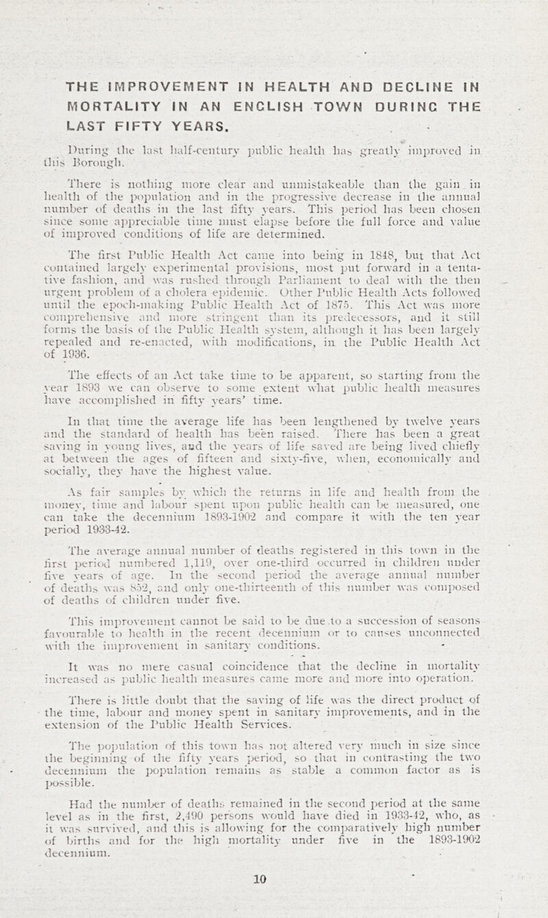 THE IMPROVEMENT IN HEALTH AND DECLINE IN MORTALITY IN AN ENGLISH TOWN DURING THE LAST FIFTY YEARS. During llie last lialf-centiiry public health has greatly improved in tin's horougli. 'i'here is nothing more clear and unmistakeable than the gain in health of the population and in the progressive decrease in the annual number of deaths in the last llfty years. This period has been chosen since some a])preciable time must elapse before the full force and value of improved conditions of life are determined. The first Public Health Act came into being in 1848, but that Act contained largely experimental provisions, most i-uit forward in a tenta- tive fashion, and was rushed through Parliament to deal with the then urgent problem of a cholera ejndemic. Other Public Health Acts followed until the epoch-making I’ublic Health Act of 1875. This Act was more comprehensive and more stringent than its jiredecessors, and it still forms the basis of the Public Health system, although it has been largely repealed and re-enacted, with modifications, in the Public Health Act of 1936. The effects of an Act take lime to be apparent, so starting from the year 1893 we can observe to some extent what public health measures have accomplished in fifty years’ time. In that time the average life has been lengthened by twelve years and the standard of health has be'en raised. There has been a great saving in young lives, and the years of life saved are being lived chiefly at between the ages of fifteen and sixty-five, when, economically and socially, the}* have the highest value. As fair samples by which the returns in life and health from the nu)ney, time and labour si)ent upon public health can Ije measured, one can take the decennium 1893-190-2 and compare it with the ten year period 1933-42. The average annual number of deaths registered in this town in the first period numbered 1,119, over one-third occurred in children under five years of age. In the second period the average annual number of deaths was 852, and only one-thirteenth of this number was composed of deaths of children under five. This improvement cannot be said to be due .to a succession of seasons favouralfie to health in the recent decennium or to causes unconnected with the im])rovemem in sanitary conditions. It was no mere casual coincidence that the decline in mortality increased as public health measures came more and more into operation. There is little doubt that the saving of life was the direct product of the time, labour and money spent in sanitary improvements, and in the extension of the Public Health Services. 'I'he po])ulation of this town has not altered very much in size since the beginning of ihe fifty years period, so that in contrasting the two decennium the population remains as stable a common factor as is possible. Had the numl.>er of deaths remained in the second period at the same level as in the first, 2,490 persons would have died in 1933-42, who, as it was .survived, and this is allowing for the com])aratively high numl>er of births ami for the high mortaliU- under five in the 1893-1902 decennium. 10 f