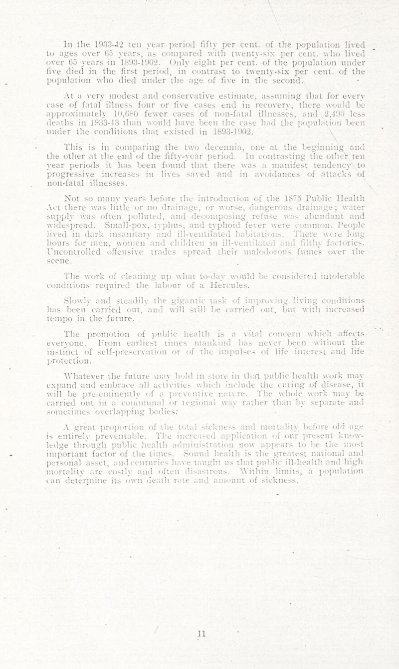 In Uie 1933-42 ten year period fifty per cent, of the population lived to ages over 05 years, as compared with twent}--six per cent, wlio lived over 05 years in 1393-1902. tlnly eight per cent, of the population under five died in the first period, in contrast to twenty-six per cent, of the population who died under the age of five in tlie second.x At a very modest and conservative estimate, assuming that for every c'ase of fatal illness four or five cases end in recovery, there would be apjiroximately 10,080 fewer cases of non-fatal illnesses, and 2,190 less deaths in 1933-13 than would liave been the case had the pojTulation Leen under the conditions that existed in 1893-1902. ■ \ \ Tliis is in comparing the two decennia, one at the beginning and the other at the end <»f the fifty-year period. In contrasting the otheV, ten }-ear pericKls it has been found that there was a manifest tendenc3Wto progressive increases in lives saved and in avoidances of attacks of non-fatal illnesses. Not so many years before the introduction of the 1875 rul.)lic Health Act there was little or no drainage, or vrorse, dangerous drainage; water supph’ was often polluted, and decomposing refuse was abundant and widespread. vSmall-pox, typhus, and typhoid fever were common. People lived in dark insaniiar}' and ill-ventilated luibiiatioji.s. There were long hours for men, women and children in ill-\-entilated and filth\- factories. I’licontrolled offensive trades spread their malodorous fumes over the scene. 'fhe work of cleaning u]) what to-da_v would be cotisidered intolerable (.'onditions retpiired tlte habour of a Hercules. Slowly and steadily the gigantic task of im])ruving living c<uiditions has been carried out, and will still be carried out, but with increa'^ed tempo iit the future. The jtromotion of ]mblic health is a vital concern which affects everyone. Prom earliest times mankind has never l>een without the instinct of self-])reservation or of the im})uKes of life ititerest and life ])rotection. Whatever the future tnav hold m store in tluil ])ublic health work ma_v expand and embrace all activities which inrlude the cming of disease, it will be pre-eminentlv of a ])re\enti\'e r.atvre. 'fhe whole work may be carried out in a ce>mmunal or legional wav rather than by separate and sometimes 'o^•erla])]n*ng IxHlies: .V great ])r<.)])ortion of the t(4ai sickness and mortalitv before old age is entirelv pre\entable. Th.e increased aj^plicaticm of our ])resent know- ledge through pul)lic health administration now a])])ears to be the most important factor of the tiines. Sound health is the greatest national and jrersonal asset, and ('enturies have taught us that ])ublic ill-health and high mortalitv are costlv ami fdten disastrous. W’ithin limits, a poi)tdation can detennine its own death rate and amount of sickness.