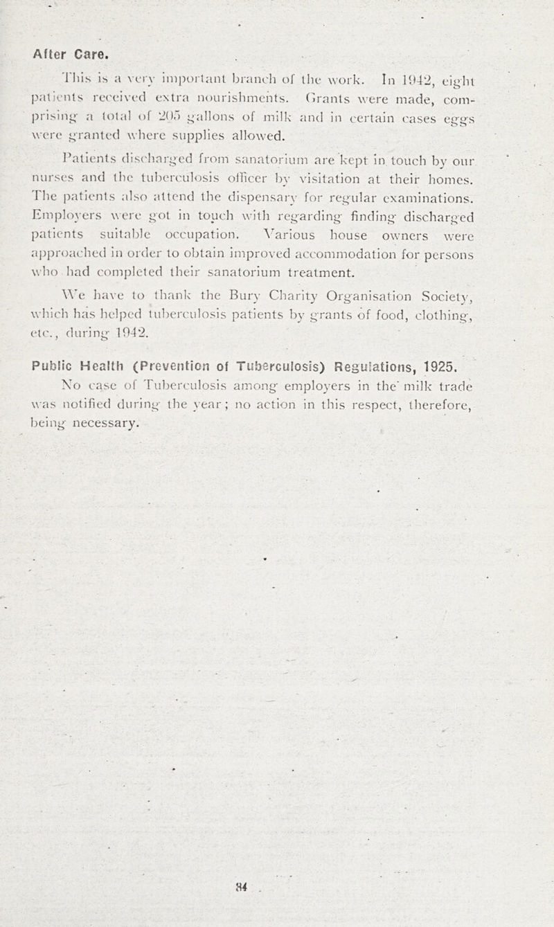 After Care. 'riiis is a very ini])orlain branch of tlic work. In HM2, eigin patients received extra nourislimchts. (h'anls were made, com- ])rising a total of 20“) gallons of milk and in certain cases eg-es were granted where supplies allowed. Patients disc'harged from sanatorium are kept in touch by our nurses and the tul)erculosis oliicer Iw visitation at their homes. I he patients also attend the dispensary for regular examinations. Employers were got in touch with regarding finding discharged patients suitable occupation. \arious house owners were approached in order to obtain improved accommodation for persons who had completed their sanatorium treatment. \\e liave to thank the Bury Charity Organisation Society, which has ]ielj)ed tuberculosis patients by grants of food, clothing, etc., during 1042. Public Health (Prevention of Tuberculosis) Regulations, 1925. No case of Tuberculosis among employers in the' milk trade was notified during the year; no action in this respect, tlierefore, being necessary.