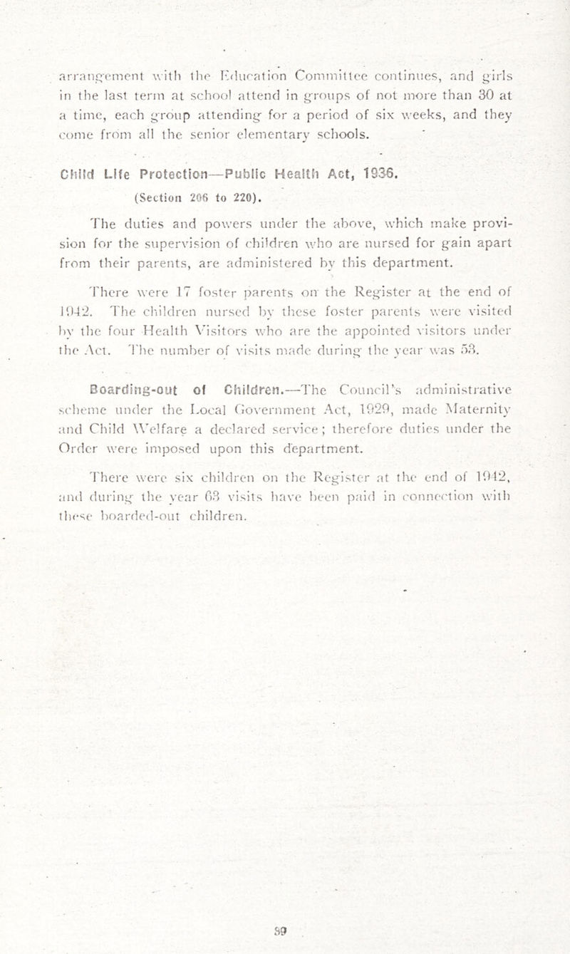 arrnnj^ement with the Kduratinn Committee continues, and girls in the last term at school attend in groups of not more than 30 at a time, each group attending- for a period of six weeks, and they come from all the senior elementary schools. Child Life Protection—Public Health Act, 1836. (Section 206 to 220). The duties and powers under the above, which make provi- sion for the supervision of children who are nursed for g'ain apart from their parents, are administered by this department. 'Fhere were 17 foster parents on the Register at the end of 1042. The chiildren nursed bv these foster parents were visited bv the four Health Visitors who are the appointed visitors under the Act. 4')ie number of visits made during- the year was 53. Boarding-out of Children.—The Council’s administrative scheme under the Local Covernment Act, 1929, made Maternity and Cliild Welfare a declared service; therefore duties under the Order were imposed upon this department. 'rhere were six children on the Register at the end of 1912, and during the year 03 visits have been paid in connection with these l)oarded-out children.