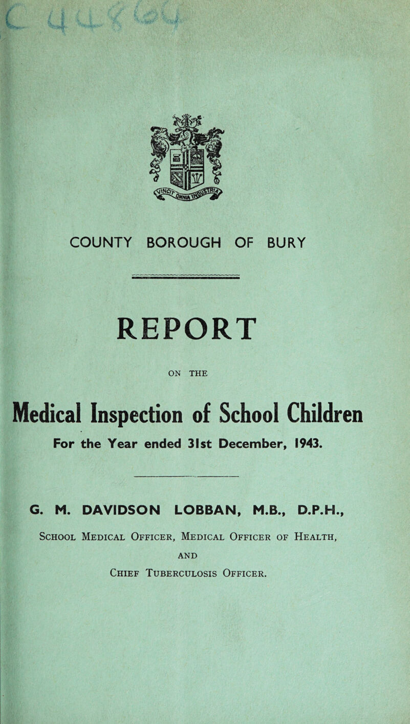 COUNTY BOROUGH OF BURY REPORT ON THE Medical Inspection of School Children For the Year ended 31st December, 1943. G. M. DAVIDSON LOBBAN, M.B., D.P.H., School Medical Officer, Medical Officer of Health, and Chief Tuberculosis Officer.