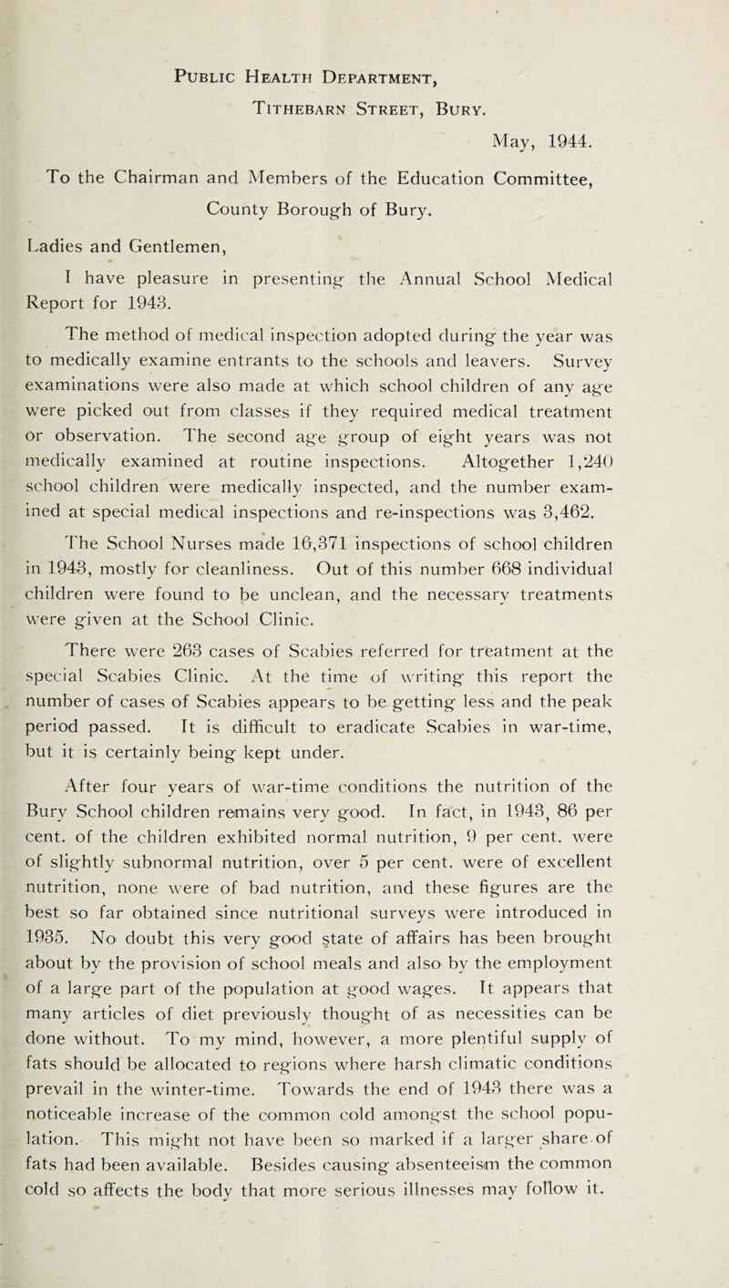 Public Health Department, Tithebarn Street, Bury. May, 1944. To the Chairman and Members of the Education Committee, County Borough of Bury. Ladies and Gentlemen, I have pleasure in presenting the Annual School Medical Report for 1943. The method of medical inspection adopted during the year was to medically examine entrants to the schools and leavers. Survey examinations were also made at which school children of any age were picked out from classes if they required medical treatment 6r observation. The second age group of eight years was not medically examined at routine inspections. Altogether 1,240 school children were medically inspected, and the number exam¬ ined at special medical inspections and re-inspections was 3,462. * The School Nurses made 16,371 inspections of school children in 1943, mostly for cleanliness. Out of this number 668 individual children were found to be unclean, and the necessary treatments were given at the School Clinic. There were 263 cases of Scabies referred for treatment at the special Scabies Clinic. At the time of writing this report the number of cases of Scabies appears to be getting less and the peak period passed. It is difficult to eradicate Scabies in war-time, but it is certainly being kept under. After four years of war-time conditions the nutrition of the Bury School children remains very good. In fact, in 1943, 86 per cent, of the children exhibited normal nutrition, 9 per cent, were of slightly subnormal nutrition, over 5 per cent, were of excellent nutrition, none were of bad nutrition, and these figures are the best so far obtained since nutritional surveys were introduced in 1935. No doubt this very good state of affairs has been brought about by the provision of school meals and also by the employment of a large part of the population at good wages. It appears that many articles of diet previously thought of as necessities can be done without. To my mind, however, a more plentiful supply of fats should be allocated to regions where harsh climatic conditions prevail in the winter-time. Towards the end of 1943 there was a noticeable increase of the common cold amongst the school popu¬ lation. This might not have been so marked if a larger share of fats had been available. Besides causing absenteeism the common cold so affects the body that more serious illnesses may follow it.