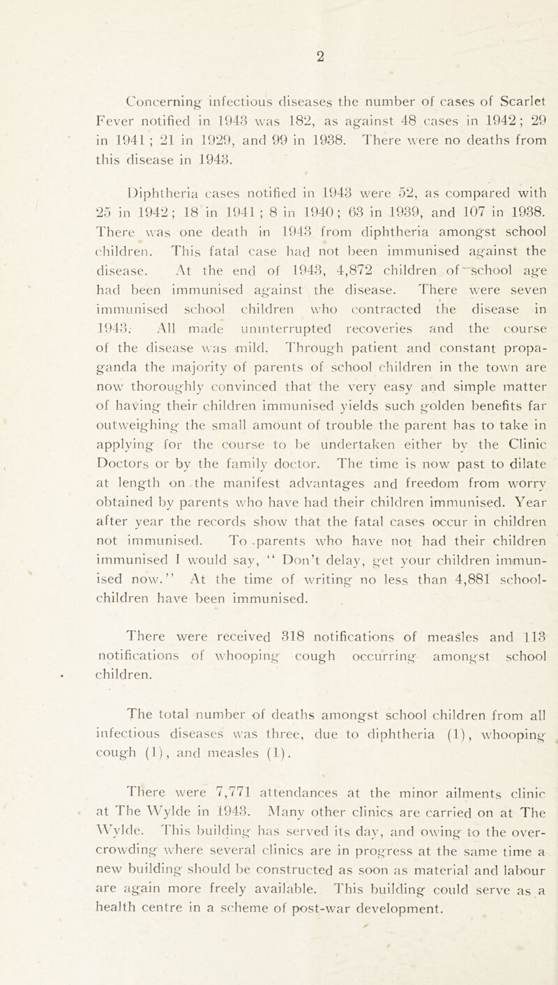 Concerning infectious diseases the number of cases of Scarlet Fever notified in 1943 was 182, as against 48 cases in 1942; 29 in 1941 ; 21 in 1929, and 99 in 1938. There were no deaths from this disease in 1943. Diphtheria cases notified in 1943 were 52, as compared with 25 in 1942; 18 in 1941 ; 8 in 1940; 63 in 1939, and 107 in 1938. There was one death in 1943 from diphtheria amongst school children. This fatal case had not been immunised against the disease. At the end of 1943, 4,872 children of school age had been immunised against the disease. There were seven o f immunised school children who contracted the disease in 1943; All made uninterrupted recoveries and the course of the disease was mild. Through patient and constant propa¬ ganda the majority of parents of school children in the town are now thoroughly convinced that the very easy and simple matter of having their children immunised yields such golden benefits far outweighing the small amount of trouble the parent has to take in applying for the course to be undertaken either by the Clinic Doctors or by the family doctor. The time is now past to dilate at length on the manifest advantages and freedom from worry obtained by parents who have had their children immunised. Year after year the records show that the fatal cases occur in children not immunised. To .parents who have not had their children immunised I would say, “ Don’t delay, get your children immun¬ ised now.” At the time of writing no less than 4,881 school- children have been immunised. There were received 318 notifications of measles and 113 notifications of whooping cough occurring amongst school children. The total number of deaths amongst school children from all infectious diseases was three, due to diphtheria (1), whooping- cough (1), and measles (1). There were 7,771 attendances at the minor ailments clinic at The Wylde in 1943. Many other clinics are carried on at The Wylde. 1 his building has served its day, and owing to the over¬ crowding where several clinics are in progress at the same time a new building should be constructed as soon as material and labour are again more freely available. This building could serve as a health centre in a scheme of post-war development.