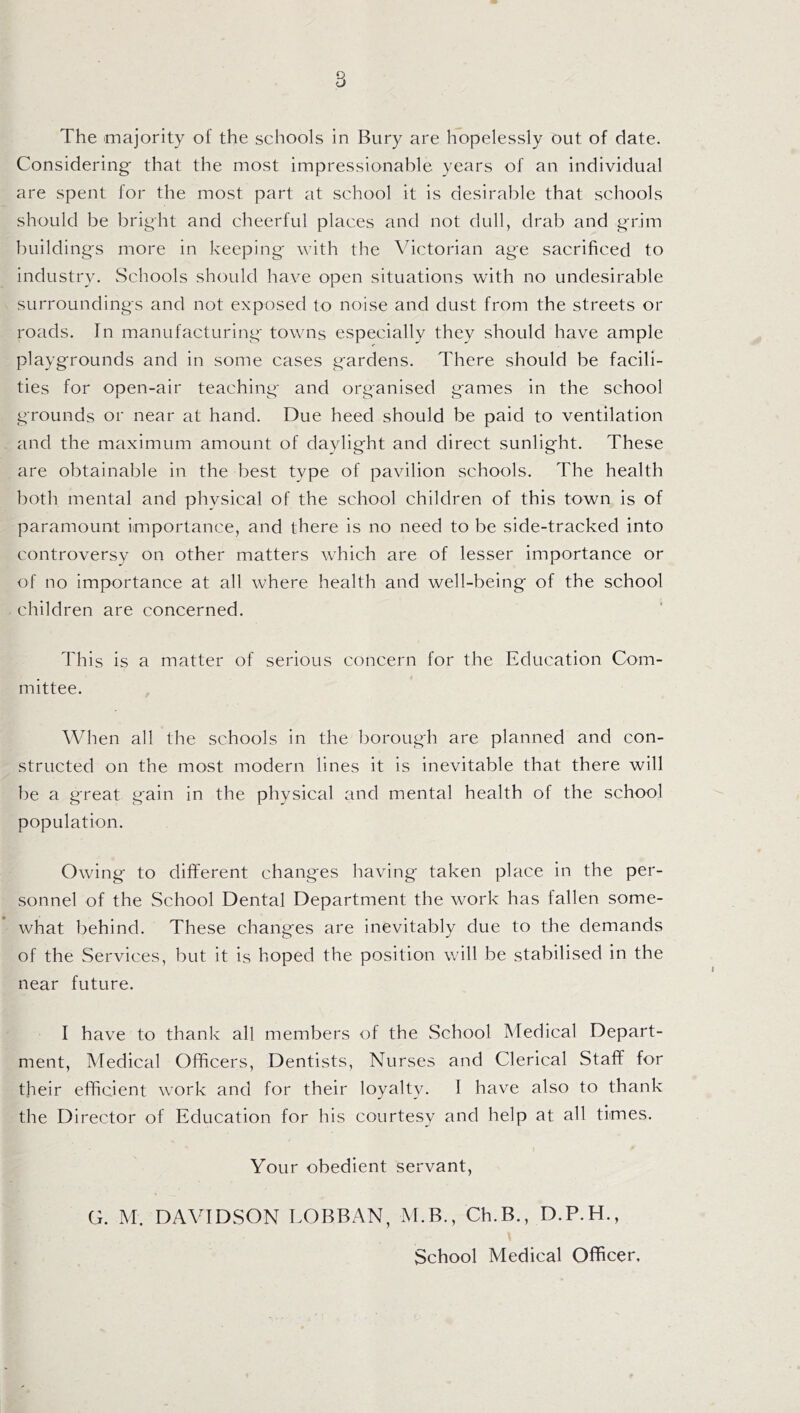 Considering that the most impressionable years of an individual are spent for the most part at school it is desirable that schools should be bright and cheerful places and not dull, drab and grim buildings more in keeping with the Victorian age sacrificed to industry. Schools should have open situations with no undesirable surroundings and not exposed to noise and dust from the streets or roads. In manufacturing towns especially they should have ample playgrounds and in some cases gardens. There should be facili¬ ties for open-air teaching and organised games in the school grounds or near at hand. Due heed should be paid to ventilation and the maximum amount of daylight and direct sunlight. These are obtainable in the best type of pavilion schools. The health both mental and phvsical of the school children of this town is of paramount importance, and there is no need to be side-tracked into controversy on other matters which are of lesser importance or of no importance at all where health and well-being of the school children are concerned. This is a matter of serious concern for the Education Com¬ mittee. When all the schools in the borough are planned and con¬ structed on the most modern lines it is inevitable that there will be a great gain in the physical and mental health of the school population. Owing to different changes having taken place in the per¬ sonnel of the School Dental Department the work has fallen some¬ what behind. These changes are inevitably due to the demands of the Services, but it is hoped the position will be stabilised in the near future. I have to thank all members of the School Medical Depart¬ ment, Medical Officers, Dentists, Nurses and Clerical Staff for their efficient work and for their loyalty. I have also to thank the Director of Education for his courtesy and help at all times. Your obedient servant, G. M. DAVIDSON LOBBAN, M.B., Ch.B., D.P.H., School Medical Officer,