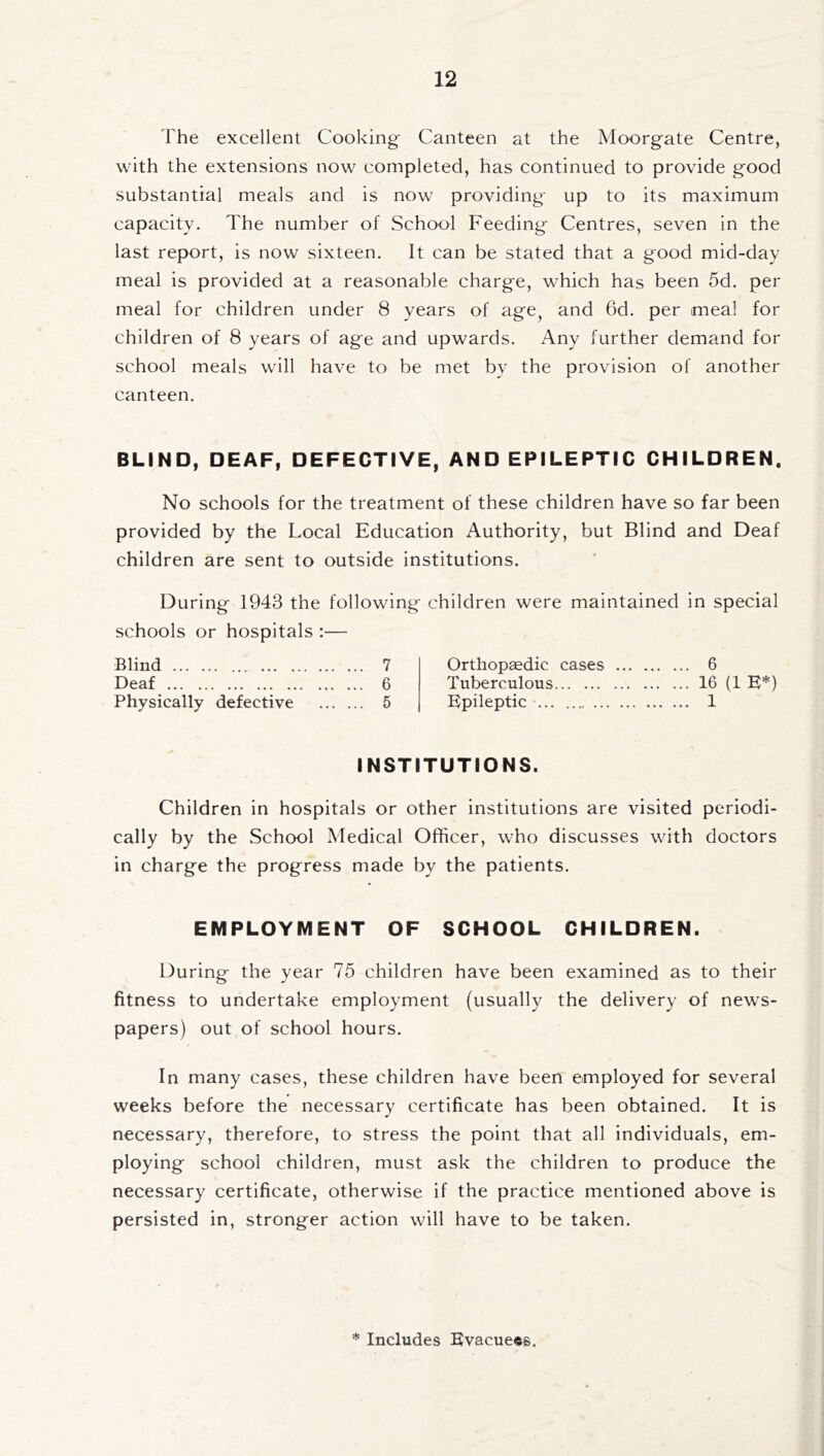 The excellent Cooking Canteen at the Moorgate Centre, with the extensions now completed, has continued to provide good substantial meals and is now providing up to its maximum capacity. The number of School Feeding Centres, seven in the last report, is now sixteen. It can be stated that a good mid-day meal is provided at a reasonable charge, which has been 5d. per meal for children under 8 years of age, and 6d. per meal for children of 8 years of age and upwards. Any further demand for school meals will have to be met by the provision of another canteen. BLIND, DEAF, DEFECTIVE, AND EPILEPTIC CHILDREN. No schools for the treatment of these children have so far been provided by the Local Education Authority, but Blind and Deaf children are sent to outside institutions. During 1948 the following children were maintained in special schools or hospitals :— Blind . 7 Deaf . 6 Physically defective . 5 Orthopaedic cases . 6 Tuberculous.16 (1 E*) Epileptic . 1 INSTITUTIONS. Children in hospitals or other institutions are visited periodi¬ cally by the School Medical Officer, who discusses with doctors in charge the progress made by the patients. EMPLOYMENT OF SCHOOL CHILDREN. During the year 75 children have been examined as to their fitness to undertake employment (usually the delivery of news¬ papers) out of school hours. In many cases, these children have been employed for several weeks before the necessary certificate has been obtained. It is necessary, therefore, to stress the point that all individuals, em¬ ploying school children, must ask the children to produce the necessary certificate, otherwise if the practice mentioned above is persisted in, stronger action will have to be taken.