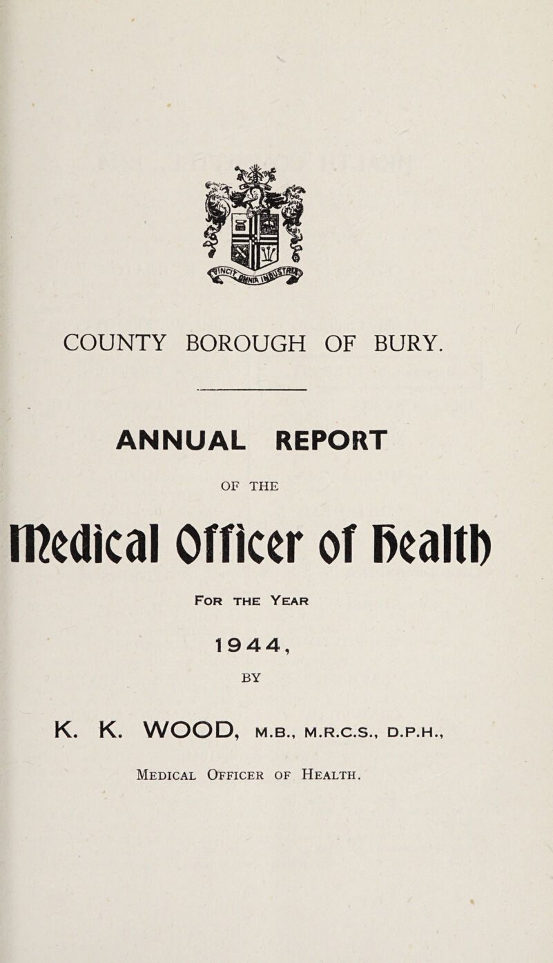 COUNTY BOROUGH OF BURY. ANNUAL REPORT OF THE meaicai orricer or mm For the Year 1944, BY K. K. WOOD, M.B., M.R.C.S., D.P.H., Medical Officer of Health.