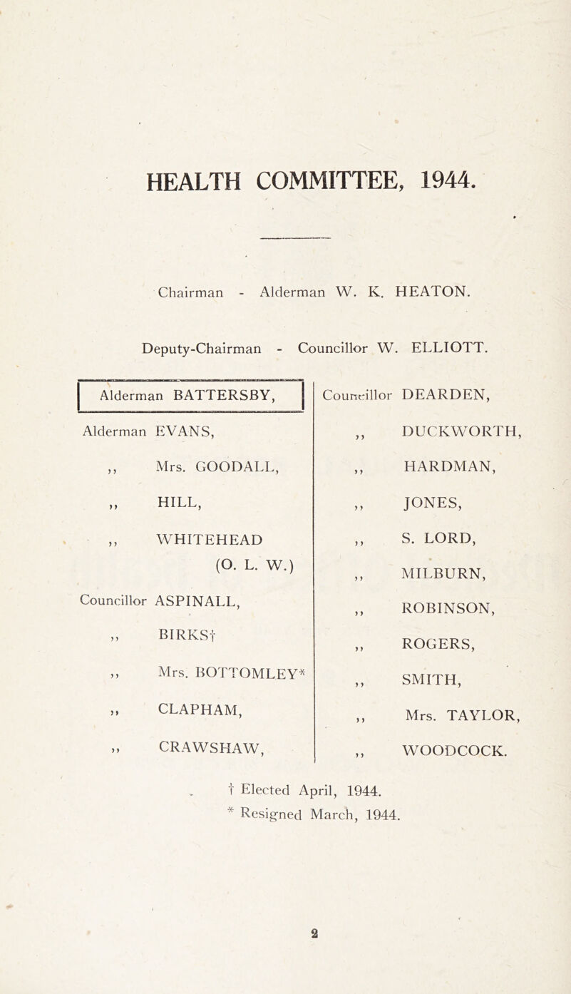 HEALTH COMMITTEE, 1944 Chairman - Alderman W. K. HEATON. Deputy-Chairman - Councillor W. ELLIOTT. Alderman BATTERSBY, Alderman EVANS, ,, Mrs. GOODALL, ,, HILL, WHITEHEAD (O. L. W.) Councillor ASPINALL, ,, BIRKSt ,, Mrs. BOTTOMLEY^ ,, CLAPHAM, Councillor DEARDEN, ,, DUCKWORTH, ,, HARDMAN, „ JONES, ,, S. LORD, ,, MILBURN, ,, ROBINSON, ,, ROGERS, ,, SMITH, ,, Mrs. TAYLOR, ,, WOODCOCK. CRAWSHAW t Elected April, 1944. * Resigned March, 1944.